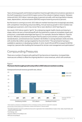 Years of strong growth and limited competition have brought telecommunications operators in
 the Gulf Cooperation Council (GCC) region some of the industry’s highest margins.1 Between
 2004 and 2007, GCC telcos’ revenues grew 15 percent annually, with earnings before interest,
 taxes, depreciation, and amortization (EBITDA) margins hovering around 47 percent.

 But the boom is coming to an end. GCC telecom markets have become increasingly saturated,
 with competition intensifying and prices falling. Annual revenue growth in GCC markets now
 averages just 4 percent, and it may remain flat or even decline in 20122 (see figure 1).

 As a result, GCC telcos need to “get fit.” By undergoing regular health checks and staying in
 shape, telcos can earn a financial payoff with the potential to create an immediate impact and
 a long-term, sustainable advantage (see figure 2). For example, Deutsche Telekom’s “Save for
 Service” efficiency improvement program that focused on procurement, product portfolio
 standardization, and shared services resulted in $7.8 billion in savings between 2006 and 2010,
 with another $5.5 billion savings targeted by the end of 2012.3 The same level of savings is
 available to operators in developing markets. In 2010, South Africa’s MTN increased its EBITDA
 margin by 2 percent after building the framework for stricter cost management and optimization.4



 Compounding Pressures
 There are a number of reasons why getting fit has become an imperative. Increased data
 revenues are unlikely to offset the ongoing decline in voice revenues, which still constitute


 Figure 1
 Figure 1
 The boom that brought growth and profits to GCC telecom markets is ending
 The boom that brought growth and profits to GCC telecom markets is ending

 Compound annual revenue growth rate, telcos *
 30%
                                                                                                                                   2004–2007

  25%                27%                                                                                                           2008–2011


  20%


  15%
                                                        15%
  10%


   5%
                                     4%                                4%                  4%
    0

                                                                                                          -1%
  -5%
                     44%            42%                 47%            41%                38%            39%               Average EBITDA
                                                                                                                           margins
                  Developing markets                      GCC players                   Developed markets

 * Data is based on companies in 22 developed countries, 30 emerging countries, and the four largest GCC companies.
 Sources: Bank of America Merrill Lynch, Bloomberg, company annual reports; A.T Kearney analysis

	 1	The Gulf Cooperation Council is a political and economic organization that includes Bahrain, Kuwait, Oman, Qatar, Saudi Arabia, and
    United Arab Emirates (UAE).
	 2	Fitch Ratings, 2012
	3	Deutsche Telekom Annual Report 2011
	 4	MTN 2010 Annual Report

                                                                                                                 A Fitness Program for GCC Telcos   2
 
