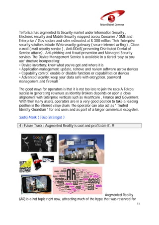 Telfonica has segmented its Security market under Information Security ,
Electronic security and Mobile Security mapped across Consumer / SME and
Enterprise / Gov sectors and sales estimated at $ 300 million. Their Enterprise
security solutions include Web security gateway ( secure internet surfing ) , Clean
e-mail ( mail security service ) , Anti-DDoS( preventing Distributed Denial of
Service attacks) , Anti-phishing and fraud prevention and Managed Security
services. The Device Management Service is available in a tiered ‘pay as you
use’ structure incorporating:
• Device inventory: know what you’ve got and where it is
• Application management: update, remove and review software across devices
• Capability control: enable or disable functions or capabilities on devices
• Advanced security: keep your data safe with encryption, password
management and firewall
The good news for operators is that it is not too late to join the race.A Telco’s
success in generating revenues as Identity Brokers depends on upon a close
alignement with Enterprise verticals such as Healthcare , Finance and Goverment.
With their many assets, operators are in a very good position to take a leading
position in the Internet value chain. The operator can also act as “ Trusted
Identity Guardian “ for end users and as part of a larger commercial ecosystem.
Sadiq Malik ( Telco Strategist )
4 : Future Track : Augmented Reality is cool and profitable if.. !!

Augmented Reality
(AR) is a hot topic right now, attracting much of the hype that was reserved for
11

 
