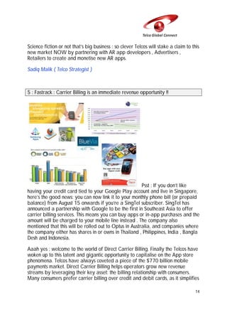 Science fiction or not that’s big business : so clever Telcos will stake a claim to this
new market NOW by partnering with AR app developers , Advertisers ,
Retailers to create and monetise new AR apps.
Sadiq Malik ( Telco Strategist )

5 : Fastrack : Carrier Billing is an immediate revenue opportunity !!

Psst : If you don’t like
having your credit card tied to your Google Play account and live in Singapore,
here’s the good news: you can now link it to your monthly phone bill (or prepaid
balance) from August 15 onwards if you’re a SingTel subscriber. SingTel has
announced a partnership with Google to be the first in Southeast Asia to offer
carrier billing services. This means you can buy apps or in-app purchases and the
amount will be charged to your mobile line instead . The company also
mentioned that this will be rolled out to Optus in Australia, and companies where
the company either has shares in or owns in Thailand , Philippines, India , Bangla
Desh and Indonesia.
Aaah yes : welcome to the world of Direct Carrier Billing. Finally the Telcos have
woken up to this latent and gigantic opportunity to capitalise on the App store
phenomena. Telcos have always coveted a piece of the $770 billion mobile
payments market. Direct Carrier Billing helps operators grow new revenue
streams by leveraging their key asset: the billing relationship with consumers.
Many consumers prefer carrier billing over credit and debit cards, as it simplifies
14

 
