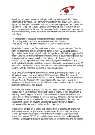 download purchased content to multiple platforms and devices. UltraViolet
adheres to a “buy once, play anywhere” approach that allows users to store
digital proof-of-purchases under one account to enable playback of content that
is platform- and point-of-sale-agnostic. UltraViolet’s basic proposition of ‘buy
once, play everywhere, forever, for the whole family’ is a new and valuable one
that overcomes many of the frustrations consumers have with online video content
as it offers:
• A single point of access to content from multiple content owners
• The ability to buy once and view content on up to 12 devices
• The ability for up to 6 family members to view the same content
UltraViolet does not store files, and is not a “cloud storage” platform. Only the
rights for purchased content are stored on the service. By creating a digitalrights locker rather than a digital media storage locker, UltraViolet bypasses the
cost of storage and bandwidth used when the media is accessed and passes that
cost on to various service providers. UltraViolet is deployed by the 74 +
members of the Digital Entertainment Content Ecosystem consortium ( DECE ),
which includes film studios, retailers, consumer electronics manufacturers, cable TV
companies, ISPs, network hosting vendors, and other Internet systems and security
vendors, with the notable exceptions of Disney and Apple.
DECE members developed a common file format (CFF) designed to play in all
UltraViolet players and work with all DECE-approved DRMs. The format is
based on existing standards from MPEG, SMPTE, and others, and was originally
derived from the Microsoft (PIFF) specification. The goal was to avoid the
problem of different file formats for different players and to make it possible to
copy files from player and player.
Put simply, UltraViolet is DVD for the Internet. Just as the DVD logo means that
you can buy a DVD from any seller and expect it to play in any player with a
DVD logo (DVD players, DVD PCs, DVD entertainment systems in automobiles,
and so on), the UltraViolet logo means you can buy UltraViolet movies from any
seller, keep track of your “online locker” or “virtual collection” of movies, and
expect them to play on anything with the UltraViolet logo (PCs, tablets,
smartphones, Blu-ray players, cable set-top boxes etc ).
Telcos have a unique set of assets that enable them to become a true partner
with content owners, not just another retail channel. These include: the ability to
provide payments, multi-modal content delivery, support a user experience
across three screens (TV, PC and mobile), provide interactive marketing and
CRM data and support hands on customer care. At the same time, the increasing
4

 