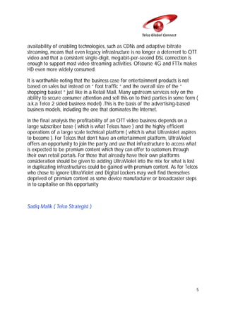 availability of enabling technologies, such as CDNs and adaptive bitrate
streaming, means that even legacy infrastructure is no longer a deterrent to OTT
video and that a consistent single-digit, megabit-per-second DSL connection is
enough to support most video streaming activities. Ofcourse 4G and FTTx makes
HD even more widely consumed.
It is worthwhile noting that the business case for entertainment products is not
based on sales but instead on “ foot traffic “ and the overall size of the “
shopping basket “ just like in a Retail Mall. Many upstream services rely on the
ability to secure consumer attention and sell this on to third parties in some form (
a.k.a Telco 2 sided business model) .This is the basis of the advertising-based
business models, including the one that dominates the Internet.
In the final analysis the profitability of an OTT video business depends on a
large subscriber base ( which is what Telcos have ) and the highly efficient
operations of a large scale technical platform ( which is what Ultraviolet aspires
to become ). For Telcos that don’t have an entertainment platform, UltraViolet
offers an opportunity to join the party and use that infrastructure to access what
is expected to be premium content which they can offer to customers through
their own retail portals. For those that already have their own platforms
consideration should be given to adding UltraViolet into the mix for what is lost
in duplicating infrastructures could be gained with premium content. As for Telcos
who chose to ignore UltraViolet and Digital Lockers may well find themselves
deprived of premium content as some device manufacturer or broadcaster steps
in to capitalise on this opportunity

Sadiq Malik ( Telco Strategist )

5

 