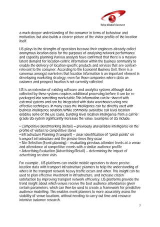 a much deeper understanding of the consumer in terms of behaviour and
motivation, but also builds a clearer picture of the visitor profile of the location
itself.
LIS plays to the strengths of operators because their engineers already collect
anonymous location data for the purposes of analysing network performance
and capacity planning.Various analysts have confirmed that there is a massive
latent demand for location-centric information within the business community to
enable the delivery of location-specific products and services that are contextrelevant to the consumer. According to the Economist Business Unit, there is a
consensus amongst marketers that location information is an important element in
developing marketing strategy, even for those companies where data on
customer and prospect location is not currently collected
LIS is an extension of existing software and analytics systems although data
collected by these systems requires additional processing before it can be repackaged into something marketable.This information can be shared with
external systems and can be integrated with data warehouses using cost
effective techniques. In many cases the intelligence can be directly used with
business intelligence solutions.While commonly available cell level location
enables some of the use cases, building level location intelligence from a carrier
grade LIS system significantly increases the value. Examples of LIS include:
• Competitive Benchmarking (Retail) – previously unavailable intelligence on the
profile of visitors to competitive stores
• Infrastructure Planning (Transport) – clear identification of “pinch points” on
transport infrastructure and the precise times they occur
• Site Selection (Event planning) – evaluating previous attendee levels at a venue
and attendance at competitive events with a similar audience profile
• Advertising Evaluation (Advertising/Retail) – determining the impact of
advertising on store visits
For example , LIS platforms can enable mobile operators to share precise
location data with transport infrastructure planners to help the understanding of
where in the transport network heavy traffic occurs and when. This insight can be
used to plan effective investment in infrastructure, and increase citizen
satisfaction by improving transport network efficiency. LIS platforms provide the
trend insight about which venues receive the best audience attendances given
certain parameters, which can then be used to create a framework for predictive
audience modelling. This enables event planners to more accurately assess the
viability of venue locations, without needing to carry out time and resource
intensive customer research.
7

 