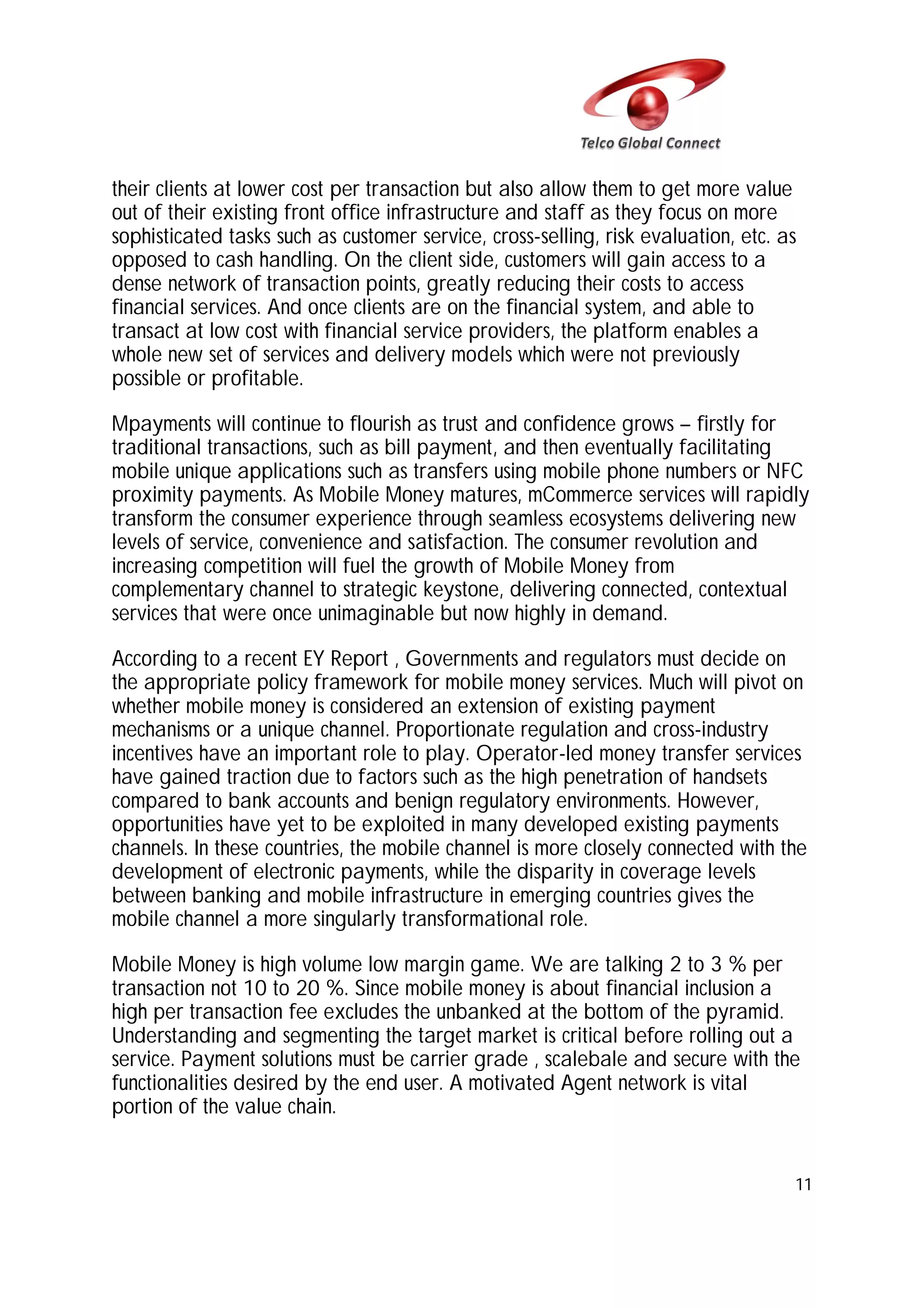 their clients at lower cost per transaction but also allow them to get more value
out of their existing front office infrastructure and staff as they focus on more
sophisticated tasks such as customer service, cross-selling, risk evaluation, etc. as
opposed to cash handling. On the client side, customers will gain access to a
dense network of transaction points, greatly reducing their costs to access
financial services. And once clients are on the financial system, and able to
transact at low cost with financial service providers, the platform enables a
whole new set of services and delivery models which were not previously
possible or profitable.
Mpayments will continue to flourish as trust and confidence grows – firstly for
traditional transactions, such as bill payment, and then eventually facilitating
mobile unique applications such as transfers using mobile phone numbers or NFC
proximity payments. As Mobile Money matures, mCommerce services will rapidly
transform the consumer experience through seamless ecosystems delivering new
levels of service, convenience and satisfaction. The consumer revolution and
increasing competition will fuel the growth of Mobile Money from
complementary channel to strategic keystone, delivering connected, contextual
services that were once unimaginable but now highly in demand.
According to a recent EY Report , Governments and regulators must decide on
the appropriate policy framework for mobile money services. Much will pivot on
whether mobile money is considered an extension of existing payment
mechanisms or a unique channel. Proportionate regulation and cross-industry
incentives have an important role to play. Operator-led money transfer services
have gained traction due to factors such as the high penetration of handsets
compared to bank accounts and benign regulatory environments. However,
opportunities have yet to be exploited in many developed existing payments
channels. In these countries, the mobile channel is more closely connected with the
development of electronic payments, while the disparity in coverage levels
between banking and mobile infrastructure in emerging countries gives the
mobile channel a more singularly transformational role.
Mobile Money is high volume low margin game. We are talking 2 to 3 % per
transaction not 10 to 20 %. Since mobile money is about financial inclusion a
high per transaction fee excludes the unbanked at the bottom of the pyramid.
Understanding and segmenting the target market is critical before rolling out a
service. Payment solutions must be carrier grade , scalebale and secure with the
functionalities desired by the end user. A motivated Agent network is vital
portion of the value chain.

11

 