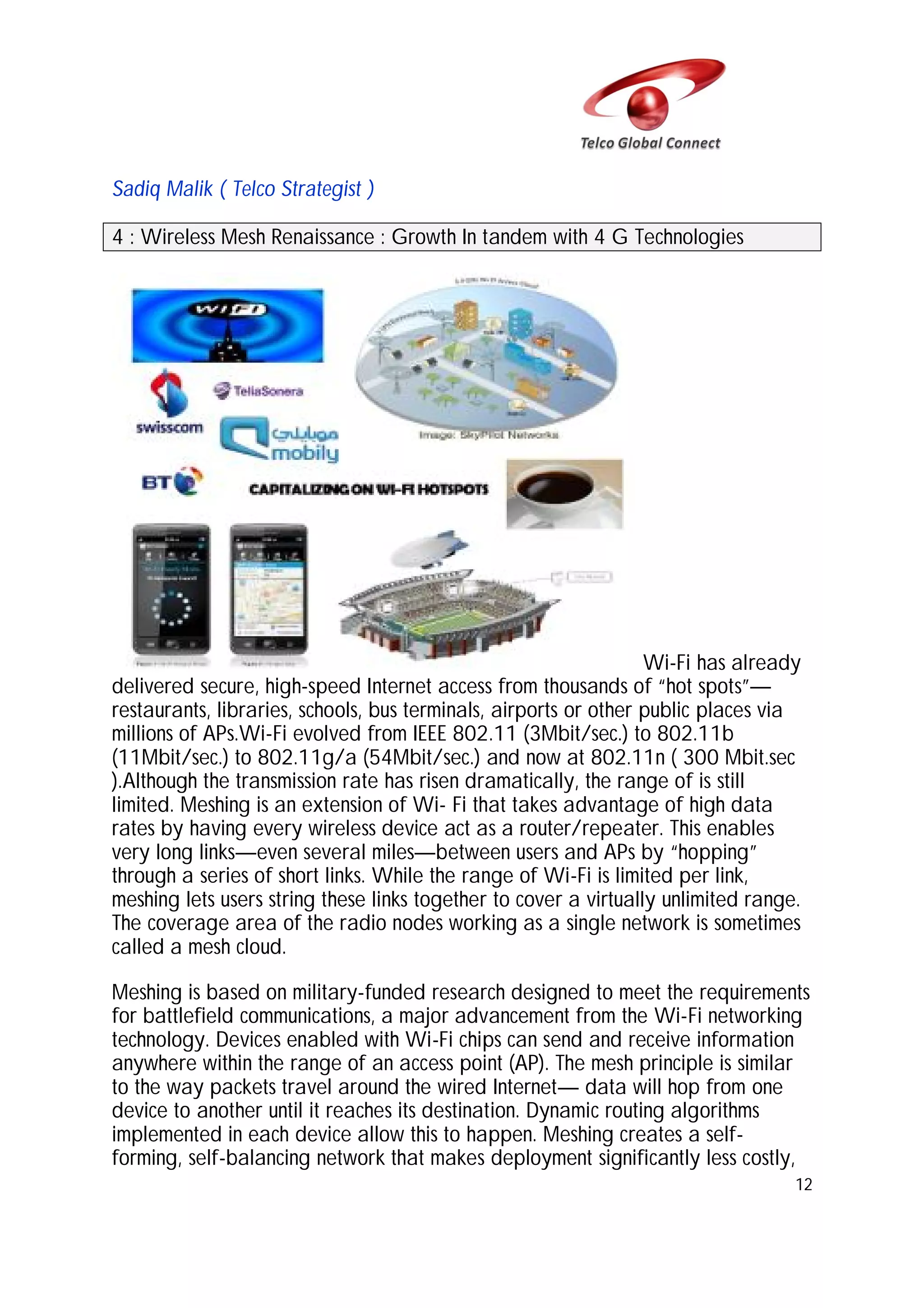 Sadiq Malik ( Telco Strategist )
4 : Wireless Mesh Renaissance : Growth In tandem with 4 G Technologies

Wi-Fi has already
delivered secure, high-speed Internet access from thousands of “hot spots”—
restaurants, libraries, schools, bus terminals, airports or other public places via
millions of APs.Wi-Fi evolved from IEEE 802.11 (3Mbit/sec.) to 802.11b
(11Mbit/sec.) to 802.11g/a (54Mbit/sec.) and now at 802.11n ( 300 Mbit.sec
).Although the transmission rate has risen dramatically, the range of is still
limited. Meshing is an extension of Wi- Fi that takes advantage of high data
rates by having every wireless device act as a router/repeater. This enables
very long links—even several miles—between users and APs by “hopping”
through a series of short links. While the range of Wi-Fi is limited per link,
meshing lets users string these links together to cover a virtually unlimited range.
The coverage area of the radio nodes working as a single network is sometimes
called a mesh cloud.
Meshing is based on military-funded research designed to meet the requirements
for battlefield communications, a major advancement from the Wi-Fi networking
technology. Devices enabled with Wi-Fi chips can send and receive information
anywhere within the range of an access point (AP). The mesh principle is similar
to the way packets travel around the wired Internet— data will hop from one
device to another until it reaches its destination. Dynamic routing algorithms
implemented in each device allow this to happen. Meshing creates a selfforming, self-balancing network that makes deployment significantly less costly,
12

 