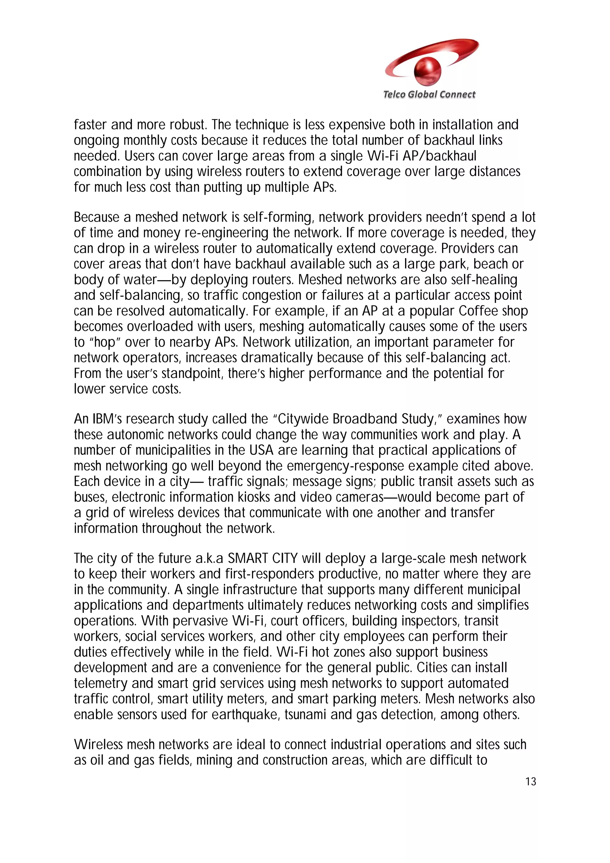 faster and more robust. The technique is less expensive both in installation and
ongoing monthly costs because it reduces the total number of backhaul links
needed. Users can cover large areas from a single Wi-Fi AP/backhaul
combination by using wireless routers to extend coverage over large distances
for much less cost than putting up multiple APs.
Because a meshed network is self-forming, network providers needn’t spend a lot
of time and money re-engineering the network. If more coverage is needed, they
can drop in a wireless router to automatically extend coverage. Providers can
cover areas that don’t have backhaul available such as a large park, beach or
body of water—by deploying routers. Meshed networks are also self-healing
and self-balancing, so traffic congestion or failures at a particular access point
can be resolved automatically. For example, if an AP at a popular Coffee shop
becomes overloaded with users, meshing automatically causes some of the users
to “hop” over to nearby APs. Network utilization, an important parameter for
network operators, increases dramatically because of this self-balancing act.
From the user’s standpoint, there’s higher performance and the potential for
lower service costs.
An IBM’s research study called the “Citywide Broadband Study,” examines how
these autonomic networks could change the way communities work and play. A
number of municipalities in the USA are learning that practical applications of
mesh networking go well beyond the emergency-response example cited above.
Each device in a city— traffic signals; message signs; public transit assets such as
buses, electronic information kiosks and video cameras—would become part of
a grid of wireless devices that communicate with one another and transfer
information throughout the network.
The city of the future a.k.a SMART CITY will deploy a large-scale mesh network
to keep their workers and first-responders productive, no matter where they are
in the community. A single infrastructure that supports many different municipal
applications and departments ultimately reduces networking costs and simplifies
operations. With pervasive Wi-Fi, court officers, building inspectors, transit
workers, social services workers, and other city employees can perform their
duties effectively while in the field. Wi-Fi hot zones also support business
development and are a convenience for the general public. Cities can install
telemetry and smart grid services using mesh networks to support automated
traffic control, smart utility meters, and smart parking meters. Mesh networks also
enable sensors used for earthquake, tsunami and gas detection, among others.
Wireless mesh networks are ideal to connect industrial operations and sites such
as oil and gas fields, mining and construction areas, which are difficult to
13

 