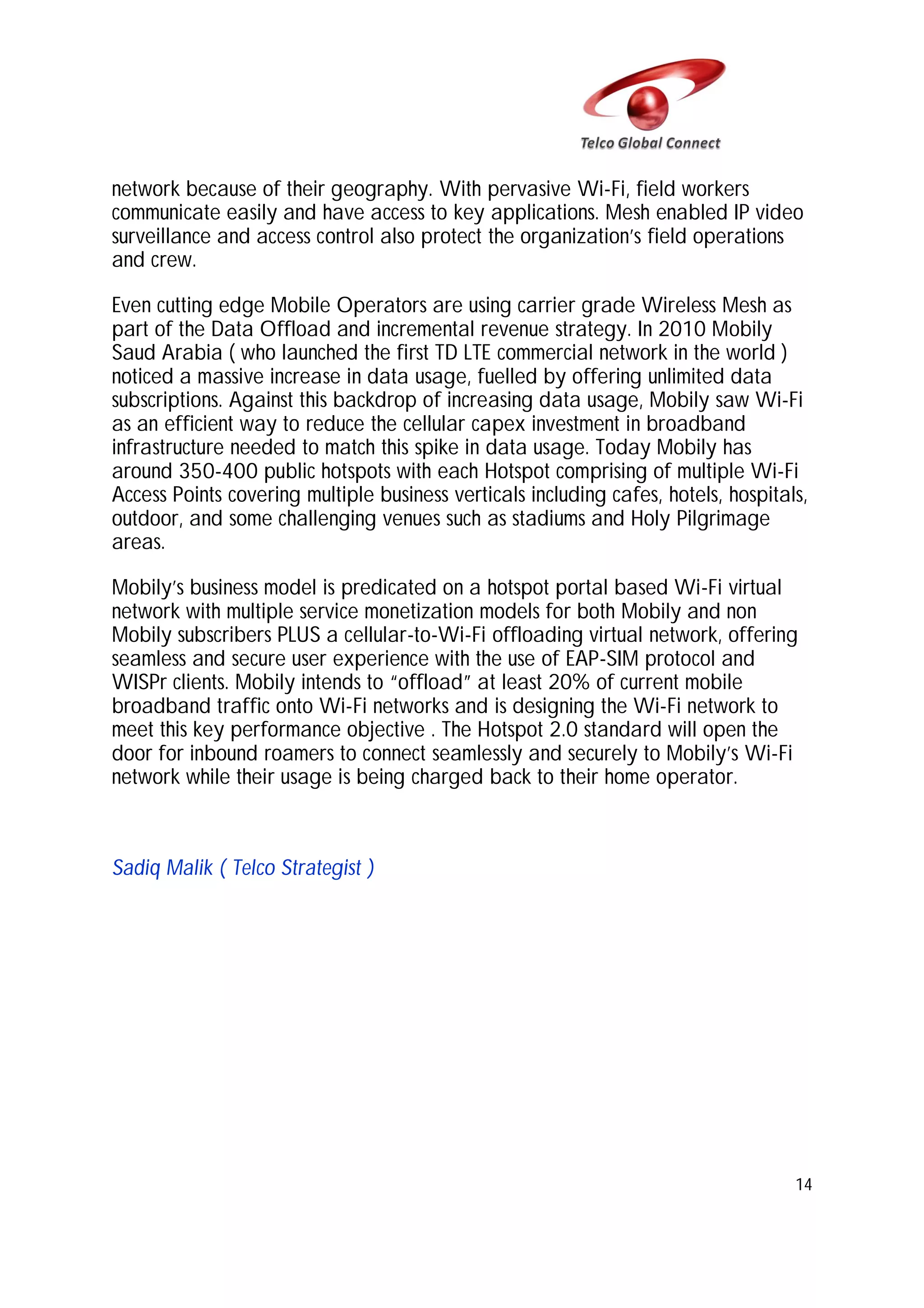network because of their geography. With pervasive Wi-Fi, field workers
communicate easily and have access to key applications. Mesh enabled IP video
surveillance and access control also protect the organization’s field operations
and crew.
Even cutting edge Mobile Operators are using carrier grade Wireless Mesh as
part of the Data Offload and incremental revenue strategy. In 2010 Mobily
Saud Arabia ( who launched the first TD LTE commercial network in the world )
noticed a massive increase in data usage, fuelled by offering unlimited data
subscriptions. Against this backdrop of increasing data usage, Mobily saw Wi-Fi
as an efficient way to reduce the cellular capex investment in broadband
infrastructure needed to match this spike in data usage. Today Mobily has
around 350-400 public hotspots with each Hotspot comprising of multiple Wi-Fi
Access Points covering multiple business verticals including cafes, hotels, hospitals,
outdoor, and some challenging venues such as stadiums and Holy Pilgrimage
areas.
Mobily’s business model is predicated on a hotspot portal based Wi-Fi virtual
network with multiple service monetization models for both Mobily and non
Mobily subscribers PLUS a cellular-to-Wi-Fi offloading virtual network, offering
seamless and secure user experience with the use of EAP-SIM protocol and
WISPr clients. Mobily intends to “offload” at least 20% of current mobile
broadband traffic onto Wi-Fi networks and is designing the Wi-Fi network to
meet this key performance objective . The Hotspot 2.0 standard will open the
door for inbound roamers to connect seamlessly and securely to Mobily’s Wi-Fi
network while their usage is being charged back to their home operator.

Sadiq Malik ( Telco Strategist )

14

 