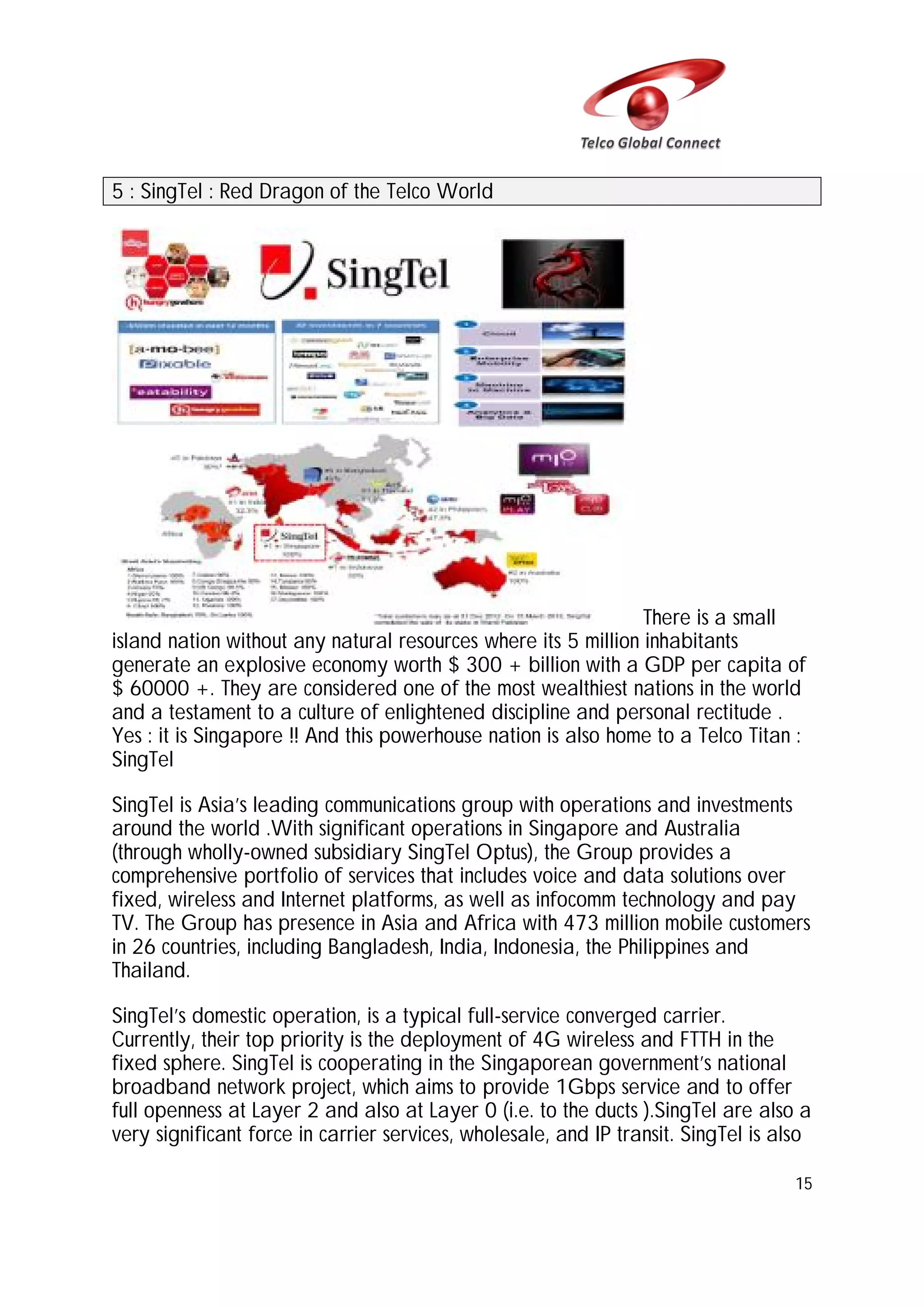 5 : SingTel : Red Dragon of the Telco World

There is a small
island nation without any natural resources where its 5 million inhabitants
generate an explosive economy worth $ 300 + billion with a GDP per capita of
$ 60000 +. They are considered one of the most wealthiest nations in the world
and a testament to a culture of enlightened discipline and personal rectitude .
Yes : it is Singapore !! And this powerhouse nation is also home to a Telco Titan :
SingTel
SingTel is Asia’s leading communications group with operations and investments
around the world .With significant operations in Singapore and Australia
(through wholly-owned subsidiary SingTel Optus), the Group provides a
comprehensive portfolio of services that includes voice and data solutions over
fixed, wireless and Internet platforms, as well as infocomm technology and pay
TV. The Group has presence in Asia and Africa with 473 million mobile customers
in 26 countries, including Bangladesh, India, Indonesia, the Philippines and
Thailand.
SingTel’s domestic operation, is a typical full-service converged carrier.
Currently, their top priority is the deployment of 4G wireless and FTTH in the
fixed sphere. SingTel is cooperating in the Singaporean government’s national
broadband network project, which aims to provide 1Gbps service and to offer
full openness at Layer 2 and also at Layer 0 (i.e. to the ducts ).SingTel are also a
very significant force in carrier services, wholesale, and IP transit. SingTel is also
15

 