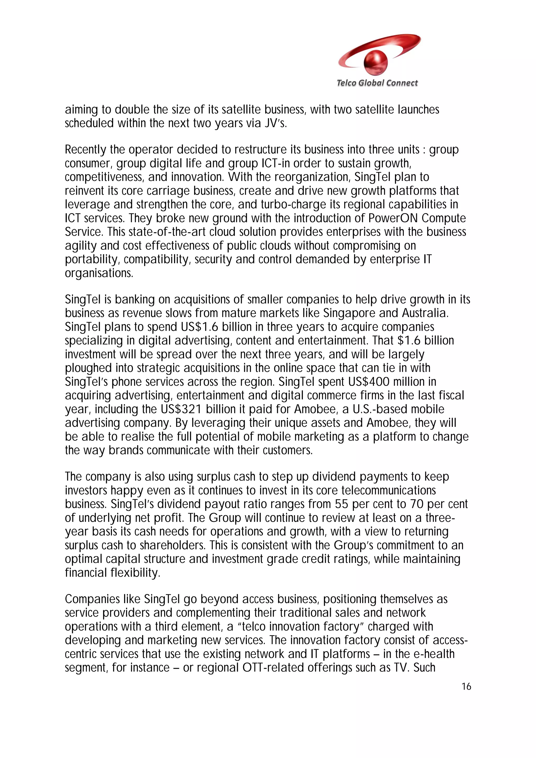 aiming to double the size of its satellite business, with two satellite launches
scheduled within the next two years via JV’s.
Recently the operator decided to restructure its business into three units : group
consumer, group digital life and group ICT-in order to sustain growth,
competitiveness, and innovation. With the reorganization, SingTel plan to
reinvent its core carriage business, create and drive new growth platforms that
leverage and strengthen the core, and turbo-charge its regional capabilities in
ICT services. They broke new ground with the introduction of PowerON Compute
Service. This state-of-the-art cloud solution provides enterprises with the business
agility and cost effectiveness of public clouds without compromising on
portability, compatibility, security and control demanded by enterprise IT
organisations.
SingTel is banking on acquisitions of smaller companies to help drive growth in its
business as revenue slows from mature markets like Singapore and Australia.
SingTel plans to spend US$1.6 billion in three years to acquire companies
specializing in digital advertising, content and entertainment. That $1.6 billion
investment will be spread over the next three years, and will be largely
ploughed into strategic acquisitions in the online space that can tie in with
SingTel’s phone services across the region. SingTel spent US$400 million in
acquiring advertising, entertainment and digital commerce firms in the last fiscal
year, including the US$321 billion it paid for Amobee, a U.S.-based mobile
advertising company. By leveraging their unique assets and Amobee, they will
be able to realise the full potential of mobile marketing as a platform to change
the way brands communicate with their customers.
The company is also using surplus cash to step up dividend payments to keep
investors happy even as it continues to invest in its core telecommunications
business. SingTel’s dividend payout ratio ranges from 55 per cent to 70 per cent
of underlying net profit. The Group will continue to review at least on a threeyear basis its cash needs for operations and growth, with a view to returning
surplus cash to shareholders. This is consistent with the Group’s commitment to an
optimal capital structure and investment grade credit ratings, while maintaining
financial flexibility.
Companies like SingTel go beyond access business, positioning themselves as
service providers and complementing their traditional sales and network
operations with a third element, a “telco innovation factory” charged with
developing and marketing new services. The innovation factory consist of accesscentric services that use the existing network and IT platforms – in the e-health
segment, for instance – or regional OTT-related offerings such as TV. Such
16

 