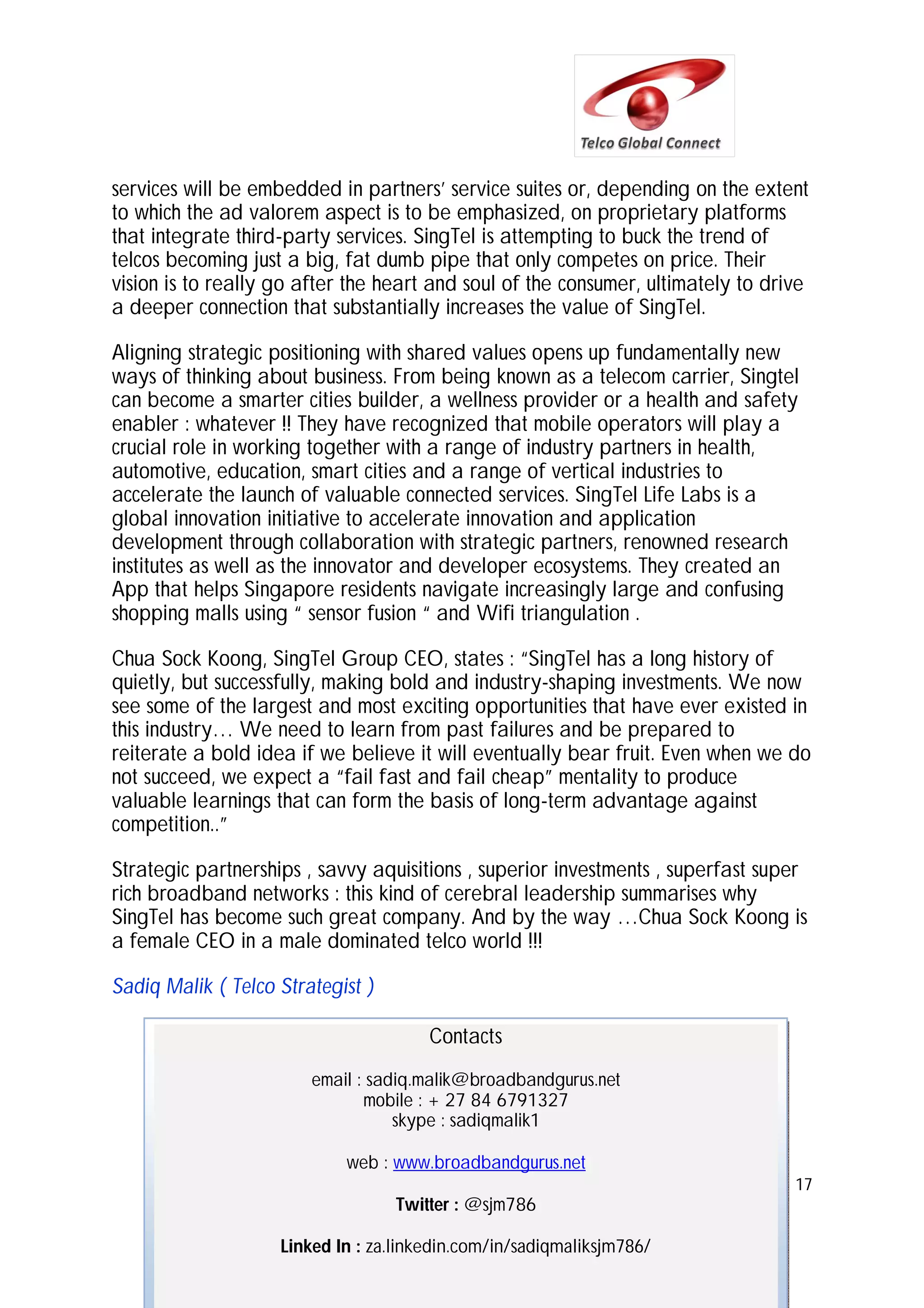 services will be embedded in partners’ service suites or, depending on the extent
to which the ad valorem aspect is to be emphasized, on proprietary platforms
that integrate third-party services. SingTel is attempting to buck the trend of
telcos becoming just a big, fat dumb pipe that only competes on price. Their
vision is to really go after the heart and soul of the consumer, ultimately to drive
a deeper connection that substantially increases the value of SingTel.
Aligning strategic positioning with shared values opens up fundamentally new
ways of thinking about business. From being known as a telecom carrier, Singtel
can become a smarter cities builder, a wellness provider or a health and safety
enabler : whatever !! They have recognized that mobile operators will play a
crucial role in working together with a range of industry partners in health,
automotive, education, smart cities and a range of vertical industries to
accelerate the launch of valuable connected services. SingTel Life Labs is a
global innovation initiative to accelerate innovation and application
development through collaboration with strategic partners, renowned research
institutes as well as the innovator and developer ecosystems. They created an
App that helps Singapore residents navigate increasingly large and confusing
shopping malls using “ sensor fusion “ and Wifi triangulation .
Chua Sock Koong, SingTel Group CEO, states : “SingTel has a long history of
quietly, but successfully, making bold and industry-shaping investments. We now
see some of the largest and most exciting opportunities that have ever existed in
this industry… We need to learn from past failures and be prepared to
reiterate a bold idea if we believe it will eventually bear fruit. Even when we do
not succeed, we expect a “fail fast and fail cheap” mentality to produce
valuable learnings that can form the basis of long-term advantage against
competition..”
Strategic partnerships , savvy aquisitions , superior investments , superfast super
rich broadband networks : this kind of cerebral leadership summarises why
SingTel has become such great company. And by the way …Chua Sock Koong is
a female CEO in a male dominated telco world !!!
Sadiq Malik ( Telco Strategist )
Contacts
email : sadiq.malik@broadbandgurus.net
mobile : + 27 84 6791327
skype : sadiqmalik1
web : www.broadbandgurus.net
17

Twitter : @sjm786
Linked In : za.linkedin.com/in/sadiqmaliksjm786/

 