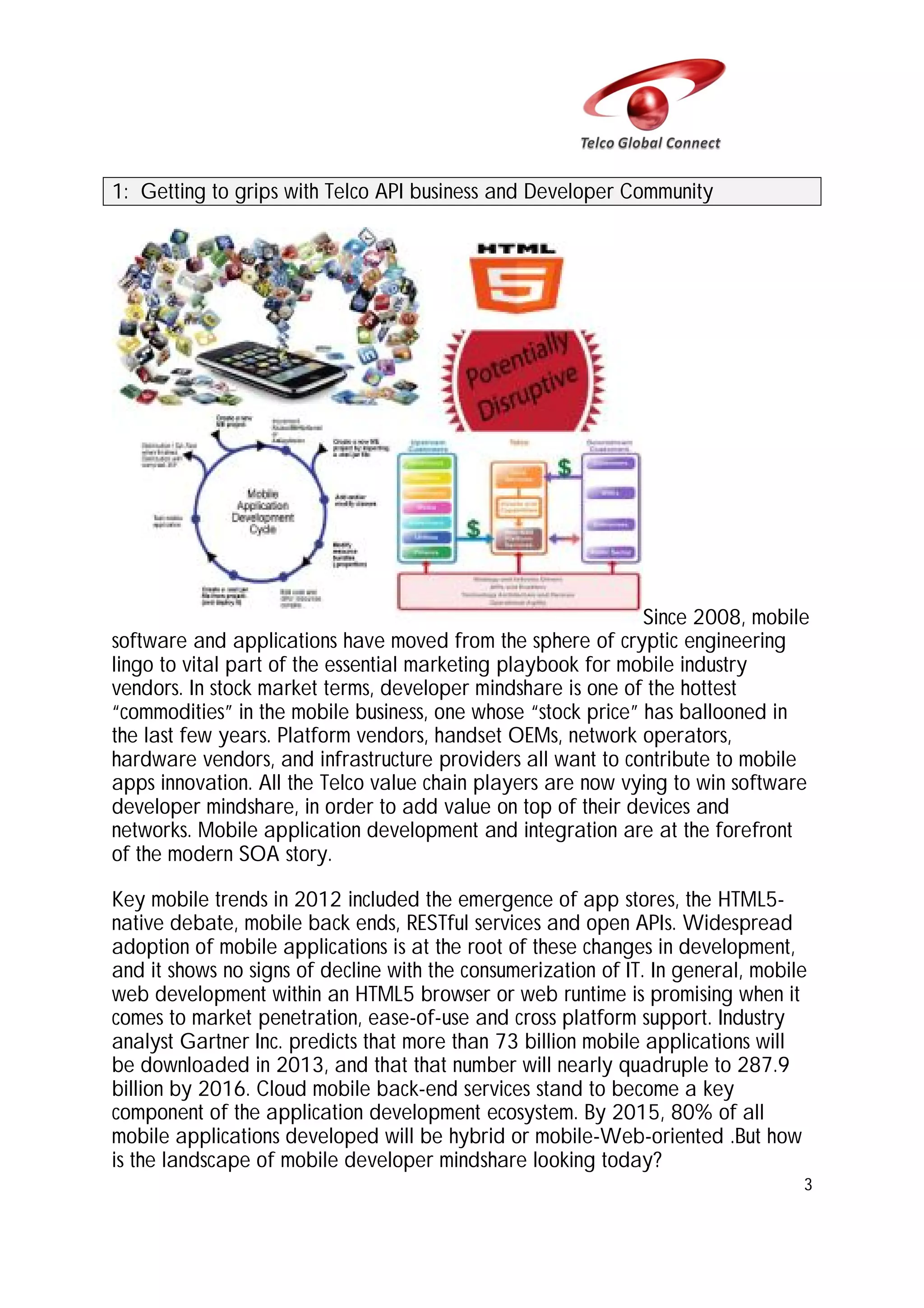 1: Getting to grips with Telco API business and Developer Community

Since 2008, mobile
software and applications have moved from the sphere of cryptic engineering
lingo to vital part of the essential marketing playbook for mobile industry
vendors. In stock market terms, developer mindshare is one of the hottest
“commodities” in the mobile business, one whose “stock price” has ballooned in
the last few years. Platform vendors, handset OEMs, network operators,
hardware vendors, and infrastructure providers all want to contribute to mobile
apps innovation. All the Telco value chain players are now vying to win software
developer mindshare, in order to add value on top of their devices and
networks. Mobile application development and integration are at the forefront
of the modern SOA story.
Key mobile trends in 2012 included the emergence of app stores, the HTML5native debate, mobile back ends, RESTful services and open APIs. Widespread
adoption of mobile applications is at the root of these changes in development,
and it shows no signs of decline with the consumerization of IT. In general, mobile
web development within an HTML5 browser or web runtime is promising when it
comes to market penetration, ease-of-use and cross platform support. Industry
analyst Gartner Inc. predicts that more than 73 billion mobile applications will
be downloaded in 2013, and that that number will nearly quadruple to 287.9
billion by 2016. Cloud mobile back-end services stand to become a key
component of the application development ecosystem. By 2015, 80% of all
mobile applications developed will be hybrid or mobile-Web-oriented .But how
is the landscape of mobile developer mindshare looking today?
3

 