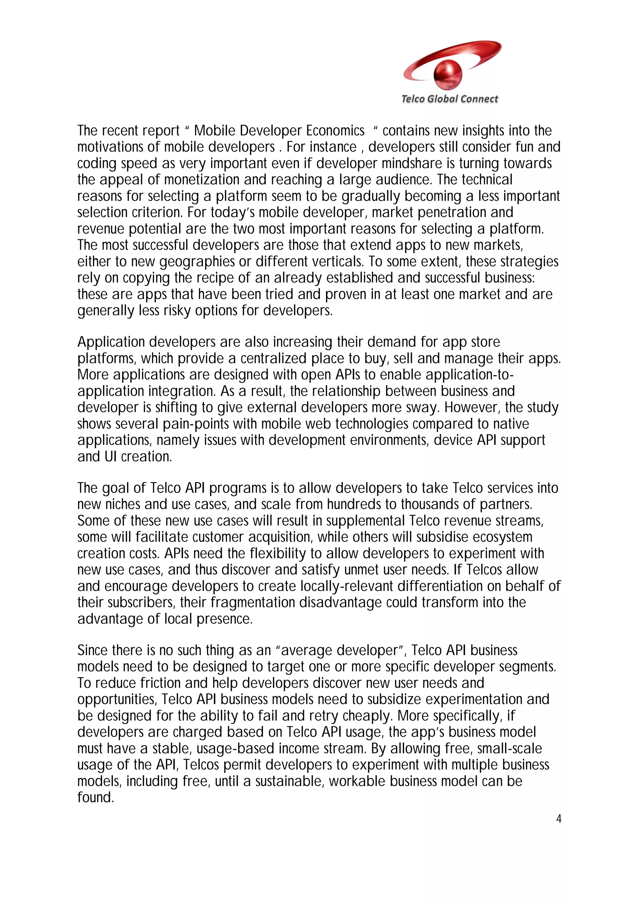 The recent report “ Mobile Developer Economics “ contains new insights into the
motivations of mobile developers . For instance , developers still consider fun and
coding speed as very important even if developer mindshare is turning towards
the appeal of monetization and reaching a large audience. The technical
reasons for selecting a platform seem to be gradually becoming a less important
selection criterion. For today’s mobile developer, market penetration and
revenue potential are the two most important reasons for selecting a platform.
The most successful developers are those that extend apps to new markets,
either to new geographies or different verticals. To some extent, these strategies
rely on copying the recipe of an already established and successful business:
these are apps that have been tried and proven in at least one market and are
generally less risky options for developers.
Application developers are also increasing their demand for app store
platforms, which provide a centralized place to buy, sell and manage their apps.
More applications are designed with open APIs to enable application-toapplication integration. As a result, the relationship between business and
developer is shifting to give external developers more sway. However, the study
shows several pain-points with mobile web technologies compared to native
applications, namely issues with development environments, device API support
and UI creation.
The goal of Telco API programs is to allow developers to take Telco services into
new niches and use cases, and scale from hundreds to thousands of partners.
Some of these new use cases will result in supplemental Telco revenue streams,
some will facilitate customer acquisition, while others will subsidise ecosystem
creation costs. APIs need the flexibility to allow developers to experiment with
new use cases, and thus discover and satisfy unmet user needs. If Telcos allow
and encourage developers to create locally-relevant differentiation on behalf of
their subscribers, their fragmentation disadvantage could transform into the
advantage of local presence.
Since there is no such thing as an “average developer”, Telco API business
models need to be designed to target one or more specific developer segments.
To reduce friction and help developers discover new user needs and
opportunities, Telco API business models need to subsidize experimentation and
be designed for the ability to fail and retry cheaply. More specifically, if
developers are charged based on Telco API usage, the app’s business model
must have a stable, usage-based income stream. By allowing free, small-scale
usage of the API, Telcos permit developers to experiment with multiple business
models, including free, until a sustainable, workable business model can be
found.
4

 