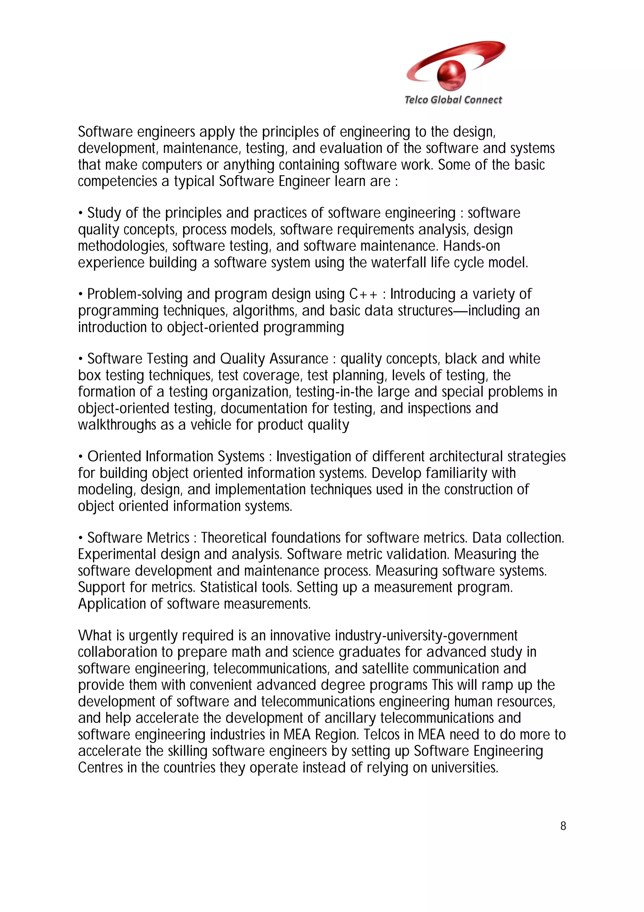 Software engineers apply the principles of engineering to the design,
development, maintenance, testing, and evaluation of the software and systems
that make computers or anything containing software work. Some of the basic
competencies a typical Software Engineer learn are :
• Study of the principles and practices of software engineering : software
quality concepts, process models, software requirements analysis, design
methodologies, software testing, and software maintenance. Hands-on
experience building a software system using the waterfall life cycle model.
• Problem-solving and program design using C++ : Introducing a variety of
programming techniques, algorithms, and basic data structures—including an
introduction to object-oriented programming
• Software Testing and Quality Assurance : quality concepts, black and white
box testing techniques, test coverage, test planning, levels of testing, the
formation of a testing organization, testing-in-the large and special problems in
object-oriented testing, documentation for testing, and inspections and
walkthroughs as a vehicle for product quality
• Oriented Information Systems : Investigation of different architectural strategies
for building object oriented information systems. Develop familiarity with
modeling, design, and implementation techniques used in the construction of
object oriented information systems.
• Software Metrics : Theoretical foundations for software metrics. Data collection.
Experimental design and analysis. Software metric validation. Measuring the
software development and maintenance process. Measuring software systems.
Support for metrics. Statistical tools. Setting up a measurement program.
Application of software measurements.
What is urgently required is an innovative industry-university-government
collaboration to prepare math and science graduates for advanced study in
software engineering, telecommunications, and satellite communication and
provide them with convenient advanced degree programs This will ramp up the
development of software and telecommunications engineering human resources,
and help accelerate the development of ancillary telecommunications and
software engineering industries in MEA Region. Telcos in MEA need to do more to
accelerate the skilling software engineers by setting up Software Engineering
Centres in the countries they operate instead of relying on universities.

8

 