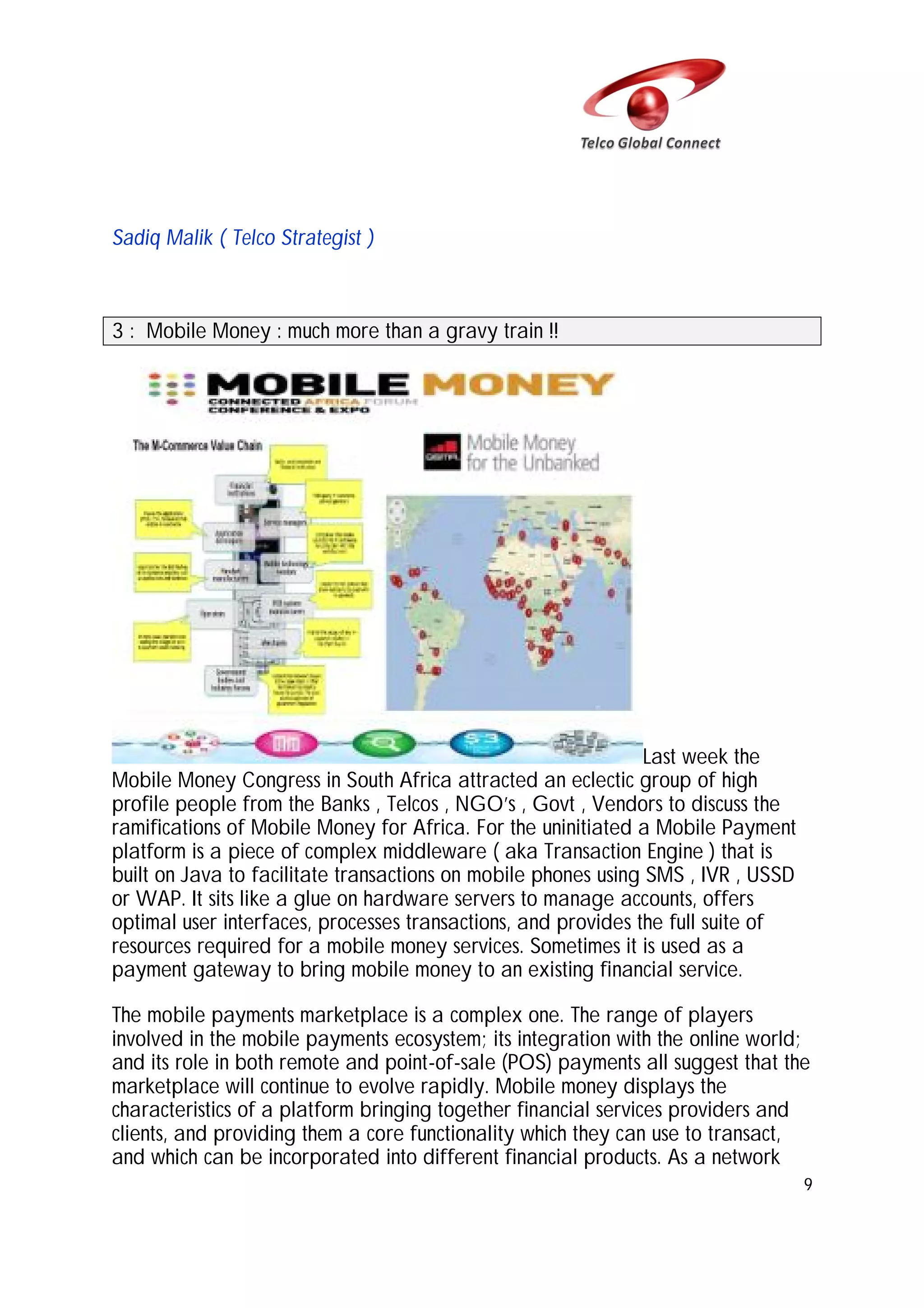 Sadiq Malik ( Telco Strategist )

3 : Mobile Money : much more than a gravy train !!

Last week the
Mobile Money Congress in South Africa attracted an eclectic group of high
profile people from the Banks , Telcos , NGO’s , Govt , Vendors to discuss the
ramifications of Mobile Money for Africa. For the uninitiated a Mobile Payment
platform is a piece of complex middleware ( aka Transaction Engine ) that is
built on Java to facilitate transactions on mobile phones using SMS , IVR , USSD
or WAP. It sits like a glue on hardware servers to manage accounts, offers
optimal user interfaces, processes transactions, and provides the full suite of
resources required for a mobile money services. Sometimes it is used as a
payment gateway to bring mobile money to an existing financial service.
The mobile payments marketplace is a complex one. The range of players
involved in the mobile payments ecosystem; its integration with the online world;
and its role in both remote and point-of-sale (POS) payments all suggest that the
marketplace will continue to evolve rapidly. Mobile money displays the
characteristics of a platform bringing together financial services providers and
clients, and providing them a core functionality which they can use to transact,
and which can be incorporated into different financial products. As a network
9

 