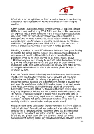 infrastructure, and as a platform for financial services innovation, mobile money
appears will radically reconfigure how retail finance is done in developing
countries.
GSMA estimate s that overall, mobile payment services are expected to reach
US$245b in value worldwide by 2014. At the same time, mobile money users
are expected to total 340m, equivalent to 5% of global mobile subscribers.To
date, many of the most successful services worldwide have originated in
developed Asia — where mobile contactless services are well established —
alongside money transfer services in emerging markets such as the Philippines
and Kenya. Smartphone penetration allied with a more mature e-commerce
market is producing a new wave of innovation in handset payments.
Mbanking is predicted to reach 500million users in the next three years. Bearing
in mind that this number currently excludes the 2.5billion unbanked consumers
with no access to traditional financial infrastructure, the actual figure for
penetration levels by this time is likely to be far higher. Indeed, today’s
141million mpayment users are only the start with mobile transactions predicted
to grow to $1trillion globally by the same year. Even the green shoots of
mCommerce can be seen, with 500million people already using mobile devices
as transport tickets and over 863million NFC enabled phones expected in
circulation by 2015.
Banks and financial institutions launching mobile wallets in the immediate future
should expect to enter a hotly contested market, crowded with own-brand
solutions that are limited to the delivery of proprietary services only. The
majority of financial institutions will, in the short term, attempt to develop their
own proprietary wallets in a partner-independent manner as we have seen in
South Africa. Only when a secure element (SE) is required, or when core
functionalities become too difficult for financial institutions to achieve alone, are
they likely to open their solutions and seek to cooperate with other stakeholders.
The number, breadth and variation of mobile wallet solutions set to come to
market is going to make getting to grips with the technology a challenge for the
end-users. This means that banks and financial institutions should think very
carefully about their chosen structure and approach to market.
Most participants at the Congress felt strongly that mobile money will become a
“catalytic platform.” The variety of new models and approaches being tried
could portend a fairly fundamental realignment of the cash-based financial
sector moving from all cash transactions mediated by expensive retail
infrastructure to greater use of electronic payments through cell phones.
Outsourcing cash handling will not only allow financial service providers to serve
10

 
