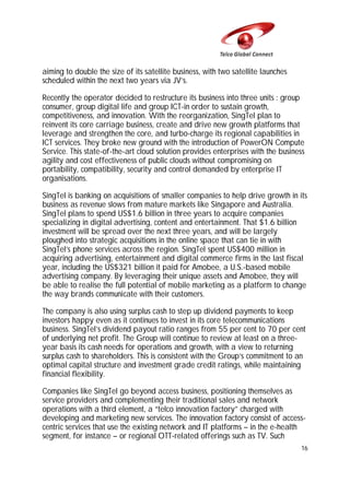 aiming to double the size of its satellite business, with two satellite launches
scheduled within the next two years via JV’s.
Recently the operator decided to restructure its business into three units : group
consumer, group digital life and group ICT-in order to sustain growth,
competitiveness, and innovation. With the reorganization, SingTel plan to
reinvent its core carriage business, create and drive new growth platforms that
leverage and strengthen the core, and turbo-charge its regional capabilities in
ICT services. They broke new ground with the introduction of PowerON Compute
Service. This state-of-the-art cloud solution provides enterprises with the business
agility and cost effectiveness of public clouds without compromising on
portability, compatibility, security and control demanded by enterprise IT
organisations.
SingTel is banking on acquisitions of smaller companies to help drive growth in its
business as revenue slows from mature markets like Singapore and Australia.
SingTel plans to spend US$1.6 billion in three years to acquire companies
specializing in digital advertising, content and entertainment. That $1.6 billion
investment will be spread over the next three years, and will be largely
ploughed into strategic acquisitions in the online space that can tie in with
SingTel’s phone services across the region. SingTel spent US$400 million in
acquiring advertising, entertainment and digital commerce firms in the last fiscal
year, including the US$321 billion it paid for Amobee, a U.S.-based mobile
advertising company. By leveraging their unique assets and Amobee, they will
be able to realise the full potential of mobile marketing as a platform to change
the way brands communicate with their customers.
The company is also using surplus cash to step up dividend payments to keep
investors happy even as it continues to invest in its core telecommunications
business. SingTel’s dividend payout ratio ranges from 55 per cent to 70 per cent
of underlying net profit. The Group will continue to review at least on a threeyear basis its cash needs for operations and growth, with a view to returning
surplus cash to shareholders. This is consistent with the Group’s commitment to an
optimal capital structure and investment grade credit ratings, while maintaining
financial flexibility.
Companies like SingTel go beyond access business, positioning themselves as
service providers and complementing their traditional sales and network
operations with a third element, a “telco innovation factory” charged with
developing and marketing new services. The innovation factory consist of accesscentric services that use the existing network and IT platforms – in the e-health
segment, for instance – or regional OTT-related offerings such as TV. Such
16

 