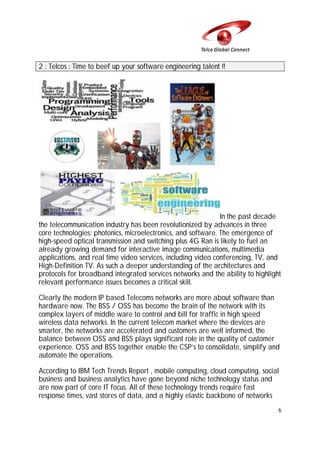 2 : Telcos : Time to beef up your software engineering talent !!

In the past decade
the telecommunication industry has been revolutionized by advances in three
core technologies: photonics, microelectronics, and software. The emergence of
high-speed optical transmission and switching plus 4G Ran is likely to fuel an
already growing demand for interactive image communications, multimedia
applications, and real time video services, including video conferencing, TV, and
High-Definition TV. As such a deeper understanding of the architectures and
protocols for broadband integrated services networks and the ability to highlight
relevant performance issues becomes a critical skill.
Clearly the modern IP based Telecoms networks are more about software than
hardware now. The BSS / OSS has become the brain of the network with its
complex layers of middle ware to control and bill for traffic in high speed
wireless data networks. In the current telecom market where the devices are
smarter, the networks are accelerated and customers are well informed, the
balance between OSS and BSS plays significant role in the quality of customer
experience. OSS and BSS together enable the CSP’s to consolidate, simplify and
automate the operations.
According to IBM Tech Trends Report , mobile computing, cloud computing, social
business and business analytics have gone beyond niche technology status and
are now part of core IT focus. All of these technology trends require fast
response times, vast stores of data, and a highly elastic backbone of networks
6

 