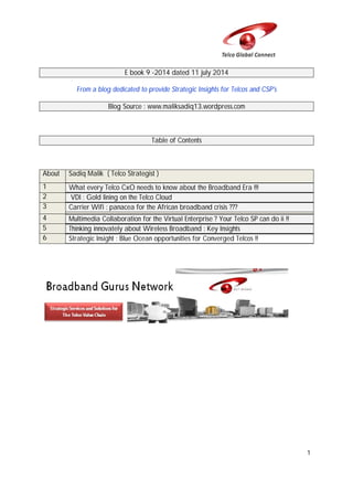 1
E book 9 -2014 dated 11 july 2014
From a blog dedicated to provide Strategic Insights for Telcos and CSP's
Blog Source : www.maliksadiq13.wordpress.com
Table of Contents
About Sadiq Malik ( Telco Strategist )
1 What every Telco CxO needs to know about the Broadband Era !!!
2 VDI : Gold lining on the Telco Cloud
3 Carrier Wifi : panacea for the African broadband crisis ???
4 Multimedia Collaboration for the Virtual Enterprise ? Your Telco SP can do ii !!
5 Thinking innovately about Wireless Broadband : Key Insights
6 Strategic Insight : Blue Ocean opportunities for Converged Telcos !!
 