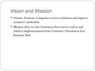 Vision and Mission Visions:  Promote Companies services solutions and improve costumer satisfaction Mission: Give to Our Customers best service end to end which is implementation from Customer Oriented as Fast Reaction Unit 