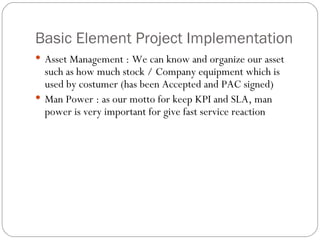 Basic Element Project Implementation Asset Management : We can know and organize our asset such as how much stock / Company equipment which is used by costumer (has been Accepted and PAC signed) Man Power : as our motto for keep KPI and SLA, man power is very important for give fast service reaction 