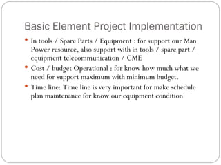 Basic Element Project Implementation In tools / Spare Parts / Equipment : for support our Man Power resource, also support with in tools / spare part / equipment telecommunication / CME Cost / budget Operational : for know how much what we need for support maximum with minimum budget.  Time line: Time line is very important for make schedule plan maintenance for know our equipment condition 