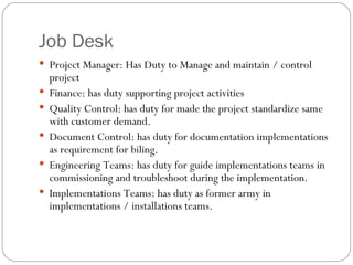 Job Desk Project Manager: Has Duty to Manage and maintain / control project  Finance: has duty supporting project activities Quality Control: has duty for made the project standardize same with customer demand. Document Control: has duty for documentation implementations as requirement for biling. Engineering Teams: has duty for guide implementations teams in commissioning and troubleshoot during the implementation. Implementations Teams: has duty as former army in implementations / installations teams. 