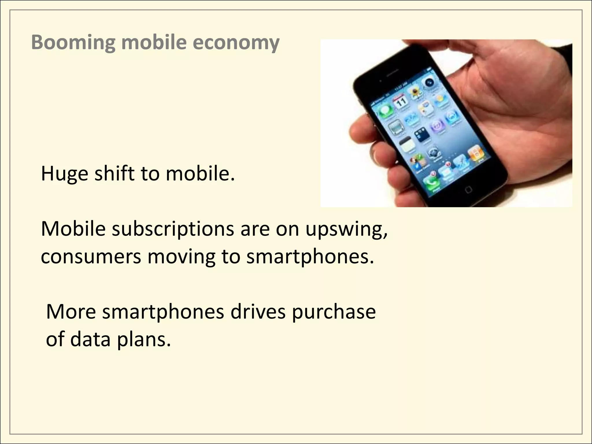 Booming mobile economy




Huge shift to mobile.

Mobile subscriptions are on upswing,
consumers moving to smartphones.

 More smartphones drives purchase
 of data plans.
 