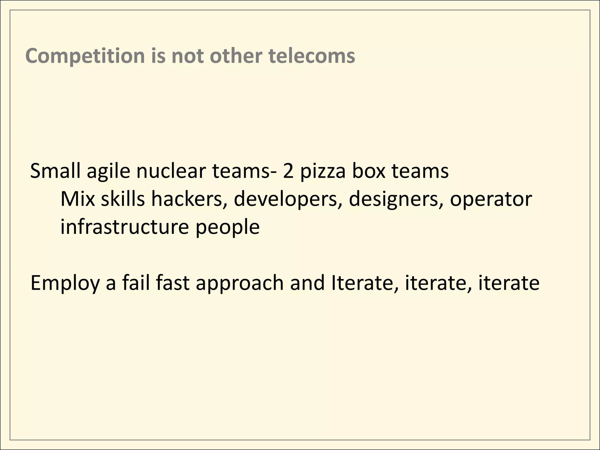 Competition is not other telecoms



Small agile nuclear teams- 2 pizza box teams
  Mix skills hackers, developers, designers, operator
  infrastructure people

Employ a fail fast approach and Iterate, iterate, iterate
 