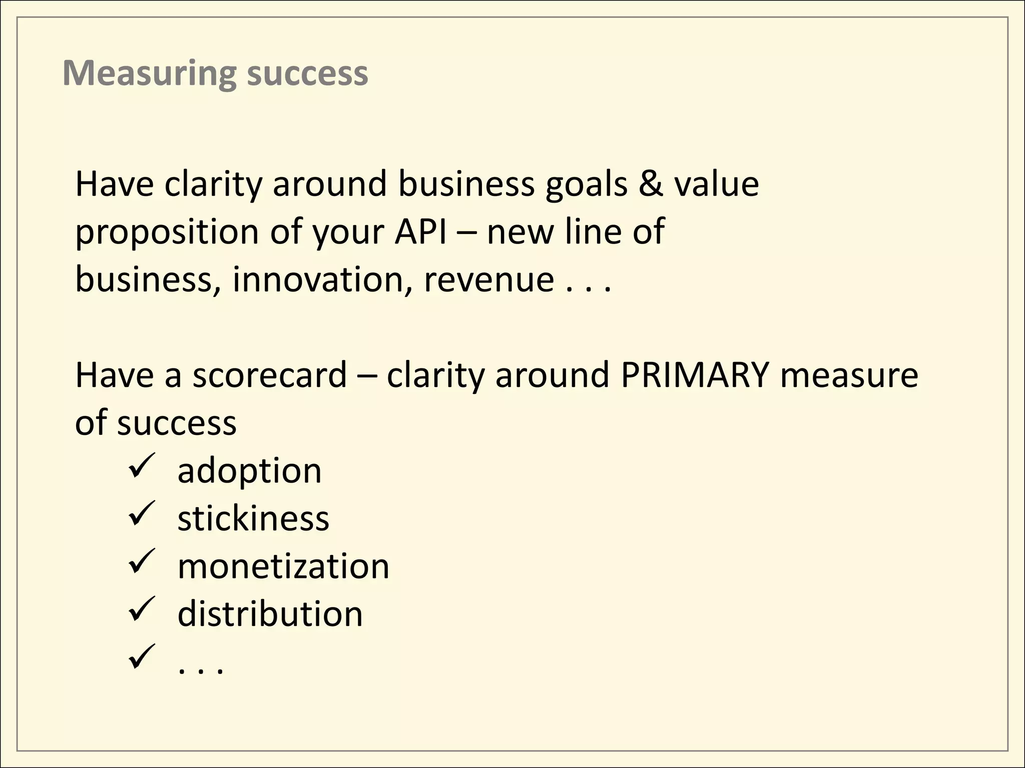 Measuring success

Have clarity around business goals & value
proposition of your API – new line of
business, innovation, revenue . . .

Have a scorecard – clarity around PRIMARY measure
of success
     adoption
     stickiness
     monetization
     distribution
     ...
 
