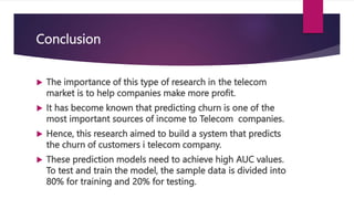 Conclusion
 The importance of this type of research in the telecom
market is to help companies make more profit.
 It has become known that predicting churn is one of the
most important sources of income to Telecom companies.
 Hence, this research aimed to build a system that predicts
the churn of customers i telecom company.
 These prediction models need to achieve high AUC values.
To test and train the model, the sample data is divided into
80% for training and 20% for testing.
 