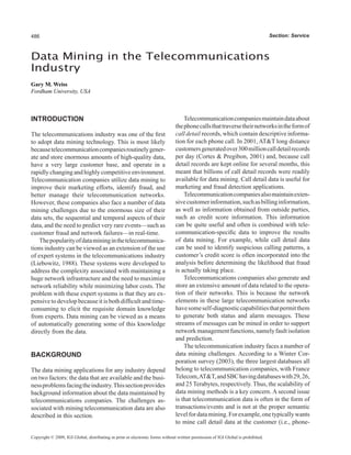486                                                                                                                               Section: Service



Data Mining in the Telecommunications
Industry
Gary M. Weiss
Fordham University, USA



INTRODUCTION                                                                       Telecommunication companies maintain data about
                                                                               the phone calls that traverse their networks in the form of
The telecommunications industry was one of the first                           call detail records, which contain descriptive informa-
to adopt data mining technology. This is most likely                           tion for each phone call. In 2001, AT&T long distance
because telecommunication companies routinely gener-                           customers generated over 300 million call detail records
ate and store enormous amounts of high-quality data,                           per day (Cortes & Pregibon, 2001) and, because call
have a very large customer base, and operate in a                              detail records are kept online for several months, this
rapidly changing and highly competitive environment.                           meant that billions of call detail records were readily
Telecommunication companies utilize data mining to                             available for data mining. Call detail data is useful for
improve their marketing efforts, identify fraud, and                           marketing and fraud detection applications.
better manage their telecommunication networks.                                    Telecommunication companies also maintain exten-
However, these companies also face a number of data                            sive customer information, such as billing information,
mining challenges due to the enormous size of their                            as well as information obtained from outside parties,
data sets, the sequential and temporal aspects of their                        such as credit score information. This information
data, and the need to predict very rare events—such as                         can be quite useful and often is combined with tele-
customer fraud and network failures—in real-time.                              communication-specific data to improve the results
    The popularity of data mining in the telecommunica-                        of data mining. For example, while call detail data
tions industry can be viewed as an extension of the use                        can be used to identify suspicious calling patterns, a
of expert systems in the telecommunications industry                           customer’s credit score is often incorporated into the
(Liebowitz, 1988). These systems were developed to                             analysis before determining the likelihood that fraud
address the complexity associated with maintaining a                           is actually taking place.
huge network infrastructure and the need to maximize                               Telecommunications companies also generate and
network reliability while minimizing labor costs. The                          store an extensive amount of data related to the opera-
problem with these expert systems is that they are ex-                         tion of their networks. This is because the network
pensive to develop because it is both difficult and time-                      elements in these large telecommunication networks
consuming to elicit the requisite domain knowledge                             have some self-diagnostic capabilities that permit them
from experts. Data mining can be viewed as a means                             to generate both status and alarm messages. These
of automatically generating some of this knowledge                             streams of messages can be mined in order to support
directly from the data.                                                        network management functions, namely fault isolation
                                                                               and prediction.
                                                                                   The telecommunication industry faces a number of
BACKGROUND                                                                     data mining challenges. According to a Winter Cor-
                                                                               poration survey (2003), the three largest databases all
The data mining applications for any industry depend                           belong to telecommunication companies, with France
on two factors: the data that are available and the busi-                      Telecom, AT&T, and SBC having databases with 29, 26,
ness problems facing the industry. This section provides                       and 25 Terabytes, respectively. Thus, the scalability of
background information about the data maintained by                            data mining methods is a key concern. A second issue
telecommunications companies. The challenges as-                               is that telecommunication data is often in the form of
sociated with mining telecommunication data are also                           transactions/events and is not at the proper semantic
described in this section.                                                     level for data mining. For example, one typically wants
                                                                               to mine call detail data at the customer (i.e., phone-

Copyright © 2009, IGI Global, distributing in print or electronic forms without written permission of IGI Global is prohibited.
 