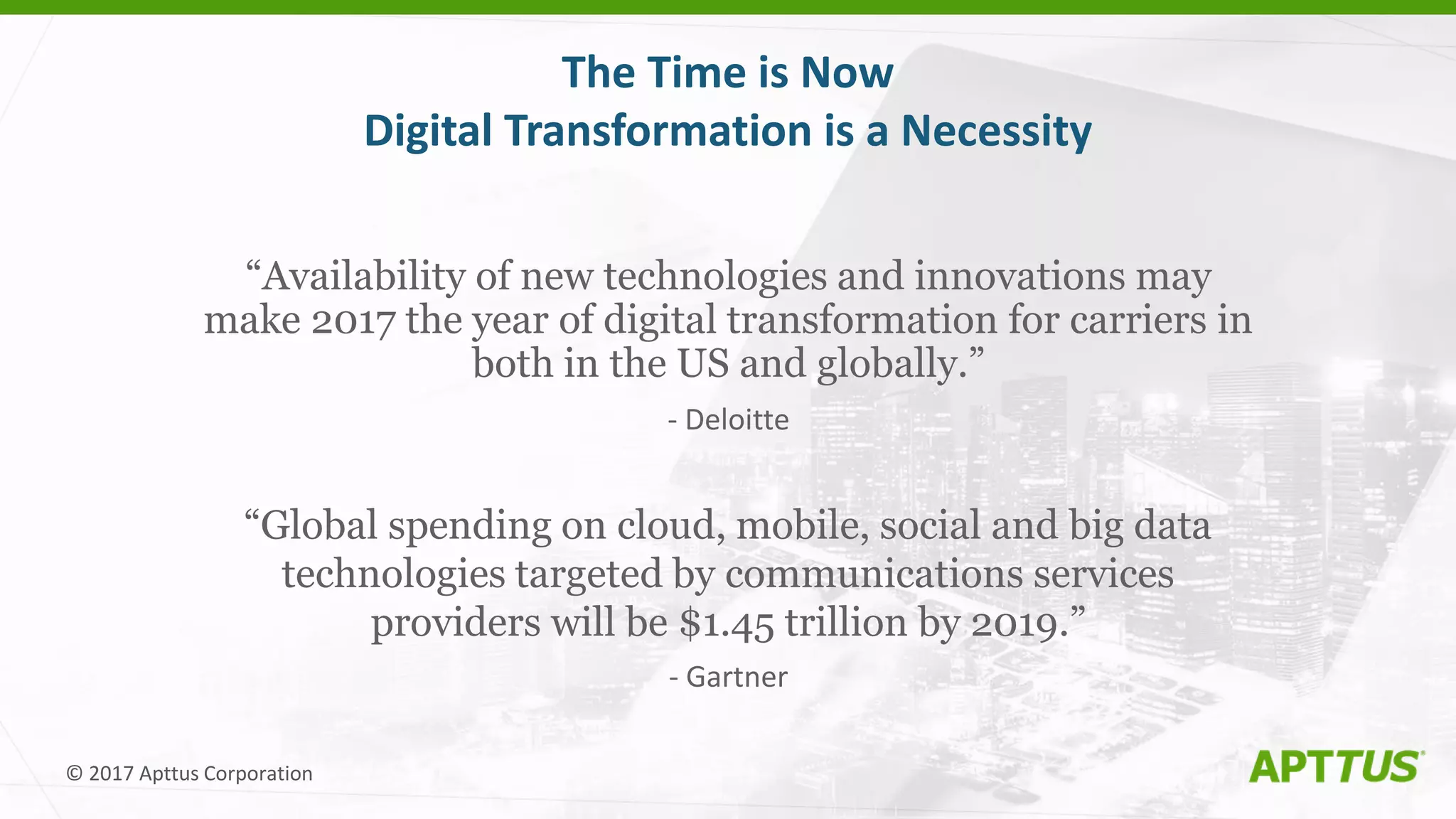 © 2017 Apttus Corporation
The Time is Now
Digital Transformation is a Necessity
“Availability of new technologies and innovations may
make 2017 the year of digital transformation for carriers in
both in the US and globally.”
- Deloitte
“Global spending on cloud, mobile, social and big data
technologies targeted by communications services
providers will be $1.45 trillion by 2019.”
- Gartner
 
