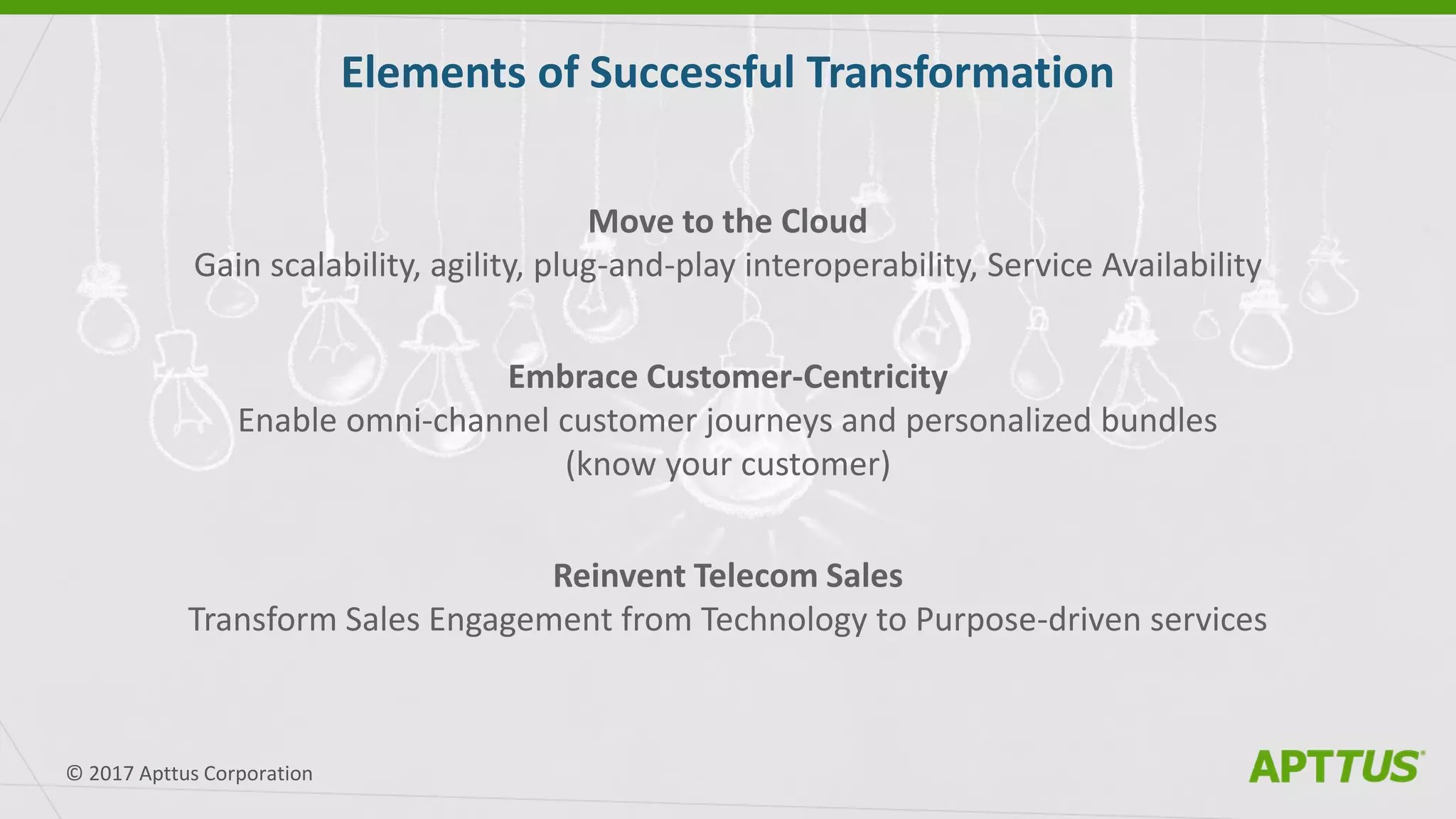 Move to the Cloud
Gain scalability, agility, plug-and-play interoperability, Service Availability
Embrace Customer-Centricity
Enable omni-channel customer journeys and personalized bundles
(know your customer)
Reinvent Telecom Sales
Transform Sales Engagement from Technology to Purpose-driven services
Elements of Successful Transformation
© 2017 Apttus Corporation
 