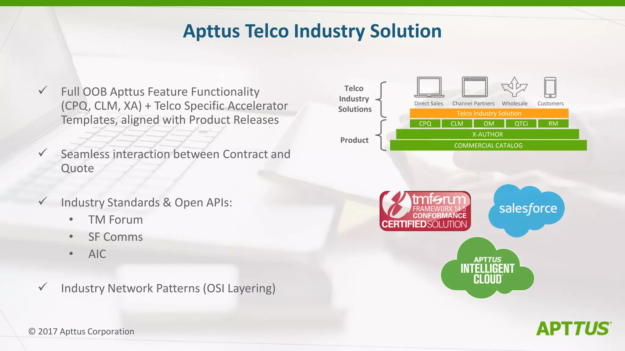  Full OOB Apttus Feature Functionality
(CPQ, CLM, XA) + Telco Specific Accelerator
Templates, aligned with Product Releases
 Seamless interaction between Contract and
Quote
 Industry Standards & Open APIs:
• TM Forum
• SF Comms
• AIC
 Industry Network Patterns (OSI Layering)
Apttus Telco Industry Solution
© 2017 Apttus Corporation
COMMERCIAL CATALOG
X-AUTHOR
CPQ CLM OM QTCi RM
Telco Industry Solution
Telco
Industry
Solutions
Product
Direct Sales Channel Partners Wholesale Customers
 