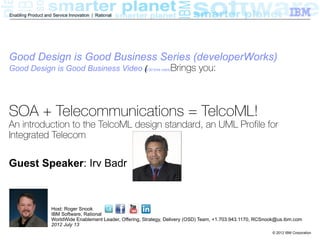 Enabling Product and Service Innovation | Rational




Good Design is Good Business Series (developerWorks)
Good Design is Good Business Video (5:50 time mark)Brings
                                   (                                             you:



SOA + Telecommunications = TelcoML!
An introduction to the TelcoML design standard, an UML Profile for
Integrated Telecom

Guest Speaker: Irv Badr



                    Host: Roger Snook
                    IBM Software, Rational
                    WorldWide Enablement Leader, Offering, Strategy, Delivery (OSD) Team, +1.703.943.1170, RCSnook@us.ibm.com
                    2012 July 13
                                                                                                                © 2012 IBM Corporation
 