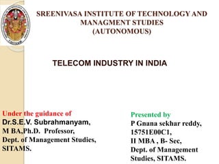 SREENIVASA INSTITUTE OF TECHNOLOGY AND
MANAGMENT STUDIES
(AUTONOMOUS)
Under the guidance of
Dr.S.E.V. Subrahmanyam,
M BA,Ph.D. Professor,
Dept. of Management Studies,
SITAMS.
Presented by
P Gnana sekhar reddy,
15751E00C1,
II MBA , B- Sec,
Dept. of Management
Studies, SITAMS.
TELECOM INDUSTRY IN INDIA
 