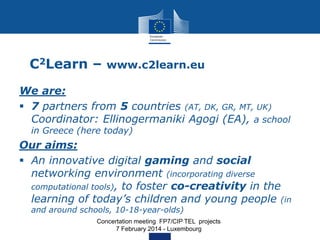 C2Learn – www.c2learn.eu
We are:
 7 partners from 5 countries (AT, DK, GR, MT, UK)
Coordinator: Ellinogermaniki Agogi (EA), a school
in Greece (here today)
Our aims:
 An innovative digital gaming and social
networking environment (incorporating diverse
computational tools), to foster co-creativity in the
learning of today’s children and young people (in
and around schools, 10-18-year-olds)
Concertation meeting FP7/CIP TEL projects
7 February 2014 - Luxembourg
 