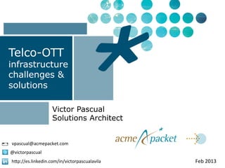 Telco-OTT
infrastructure
challenges &
solutions

                     Victor Pascual
                     Solutions Architect


vpascual@acmepacket.com	
  
@victorpascual	
  
h9p://es.linkedin.com/in/victorpascualavila	
     Feb	
  2013	
  
 