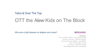 Telco & Over The Top 
OTT the New Kids on The Block
Who wins a fight between an alligator and a bear?
References:	
  
Telco	
  Innova,on	
  Toolbox	
  –	
  Ericsson/VisionMobile	
  
Internet	
  Trends	
  2015	
  –	
  KPCB	
  Mary	
  Meeker	
  
Asymmetric	
  Business	
  Models	
  –	
  VisionMobile	
  
Telco	
  –	
  OTT	
  strategies	
  –	
  Ovum	
  
OTT	
  report	
  –	
  Detecon	
  Consul,ng	
  
Mobile	
  MegaTrends	
  2014	
  -­‐	
  VisionMobile	
  
	
  
@efernandez	
  
 