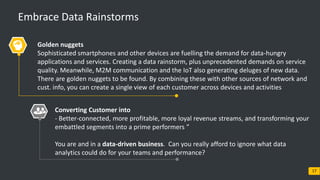 © 2017 Blueocean Market Intelligence 17
Embrace Data Rainstorms
Golden nuggets
Sophisticated smartphones and other devices are fuelling the demand for data-hungry
applications and services. Creating a data rainstorm, plus unprecedented demands on service
quality. Meanwhile, M2M communication and the IoT also generating deluges of new data.
There are golden nuggets to be found. By combining these with other sources of network and
cust. info, you can create a single view of each customer across devices and activities
Converting Customer into
- Better-connected, more profitable, more loyal revenue streams, and transforming your
embattled segments into a prime performers ”
You are and in a data-driven business. Can you really afford to ignore what data
analytics could do for your teams and performance?
 
