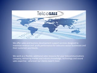We offer sales and business development support services designed to
maximise revenue and profit performance for telecoms-sector businesses and
their customers worldwide.
We work as a flexible, additional sales resource for your telecommunications
company, delivering market and industry knowledge, technology and sound
sales expertise - wherever our clients need it most.
 