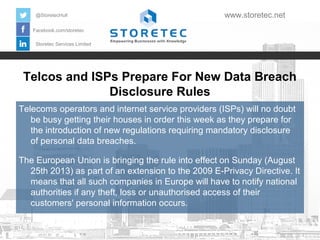 Telcos and ISPs Prepare For New Data Breach
Disclosure Rules
Facebook.com/storetec
Storetec Services Limited
@StoretecHull www.storetec.net
Telecoms operators and internet service providers (ISPs) will no doubt
be busy getting their houses in order this week as they prepare for
the introduction of new regulations requiring mandatory disclosure
of personal data breaches.
The European Union is bringing the rule into effect on Sunday (August
25th 2013) as part of an extension to the 2009 E-Privacy Directive. It
means that all such companies in Europe will have to notify national
authorities if any theft, loss or unauthorised access of their
customers' personal information occurs.
 