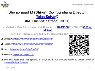 Commercial Confidential
 LinkedIn: https://www.linkedin.com/in/shivaprasad/
 Credly: https://www.credly.com/users/shivaprasad
 Intro: https://youtu.be/FetjgZnOE-Y
 Website: https://telcosolve.com
 This document was last updated in May 2023. For any clarifications, please email at
contact@telcosolve.com.
Shivaprasad M (Shiva), Co-Founder & Director
TelcoSolve®
(ISO 9001:2015 QMS Certified)
Incubated at K-tech Innovation Hub Powered by NASSCOM® KEONICS CoE for
IoT & AI
Bengaluru, INDIA, supported by the Karnataka State Government
18th May 2023 1
 
