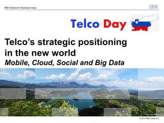 IBM Institute for Business Value

Telco Day
Telco’s strategic positioning
in the new world
Mobile, Cloud, Social and Big Data

© 2013 IBM Corporation

 