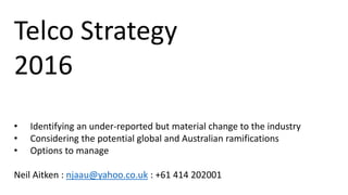 Telco Strategy
2016
• Identifying an under-reported but material change to the industry
• Considering the potential global and Australian ramifications
• Options to manage
Neil Aitken : njaau@yahoo.co.uk : +61 414 202001
 