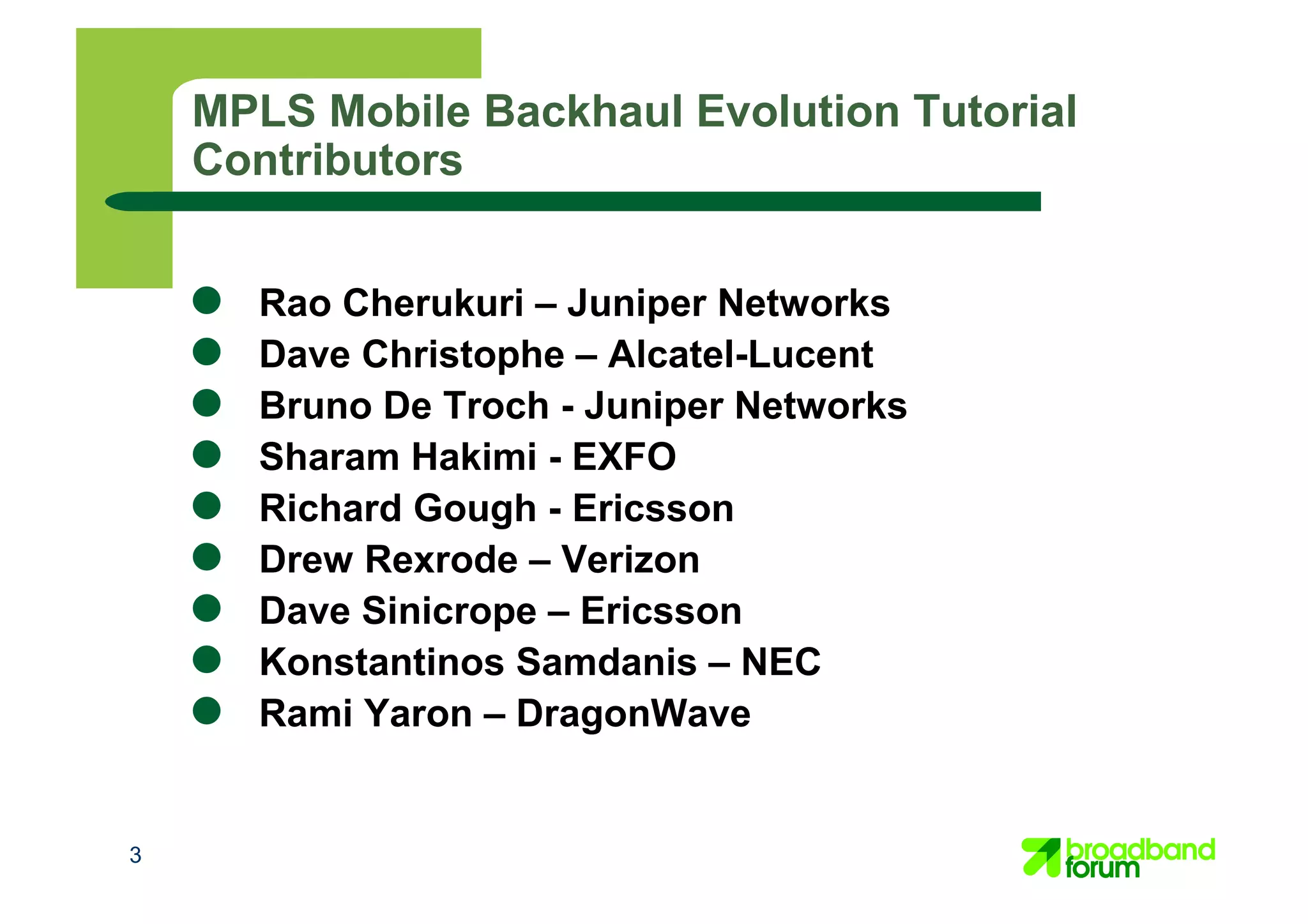 3
MPLS Mobile Backhaul Evolution Tutorial
Contributors
● Rao Cherukuri – Juniper Networks
● Dave Christophe – Alcatel-Lucent
● Bruno De Troch - Juniper Networks
● Sharam Hakimi - EXFO
● Richard Gough - Ericsson
● Drew Rexrode – Verizon
● Dave Sinicrope – Ericsson
● Konstantinos Samdanis – NEC
● Rami Yaron – DragonWave
 