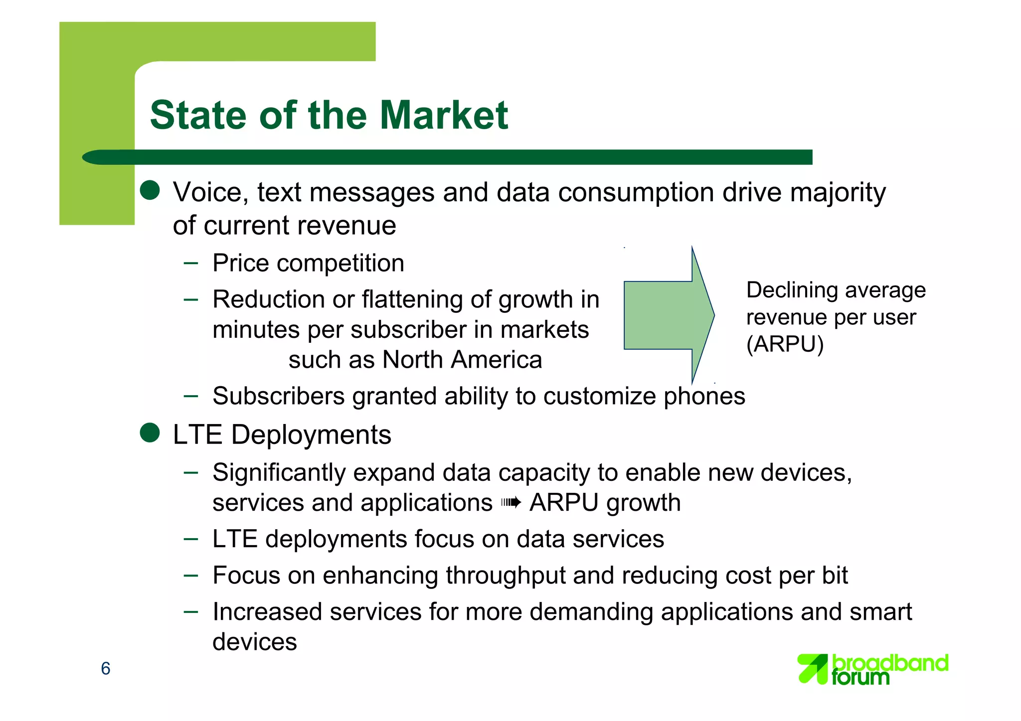 6
State of the Market
● Voice, text messages and data consumption drive majority
of current revenue
– Price competition
– Reduction or flattening of growth in
minutes per subscriber in markets
such as North America
– Subscribers granted ability to customize phones
● LTE Deployments
– Significantly expand data capacity to enable new devices,
services and applications ➠ ARPU growth
– LTE deployments focus on data services
– Focus on enhancing throughput and reducing cost per bit
– Increased services for more demanding applications and smart
devices
Declining average
revenue per user
(ARPU)
 