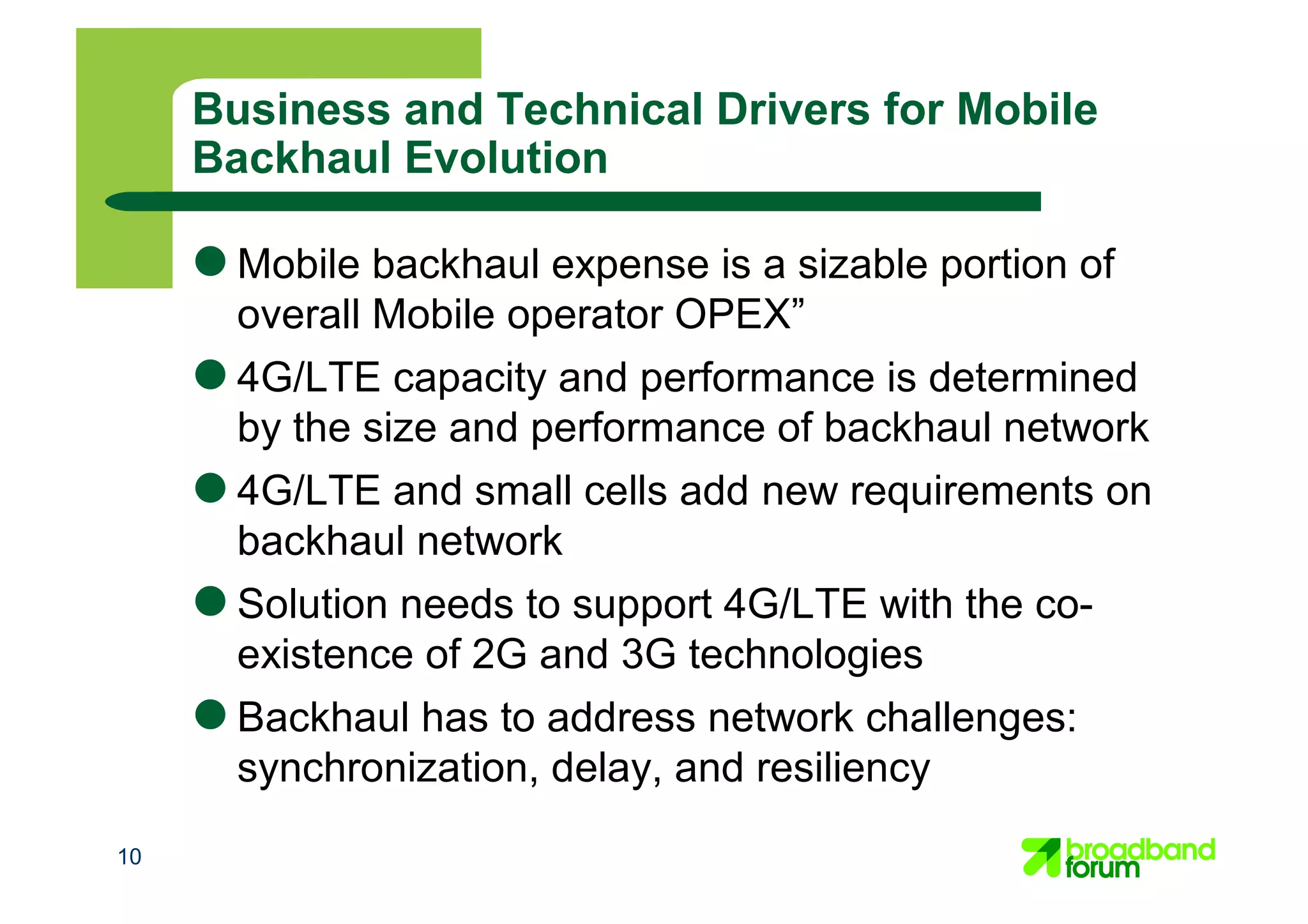 10
Business and Technical Drivers for Mobile
Backhaul Evolution
● Mobile backhaul expense is a sizable portion of
overall Mobile operator OPEX”
● 4G/LTE capacity and performance is determined
by the size and performance of backhaul network
● 4G/LTE and small cells add new requirements on
backhaul network
● Solution needs to support 4G/LTE with the co-
existence of 2G and 3G technologies
● Backhaul has to address network challenges:
synchronization, delay, and resiliency
 