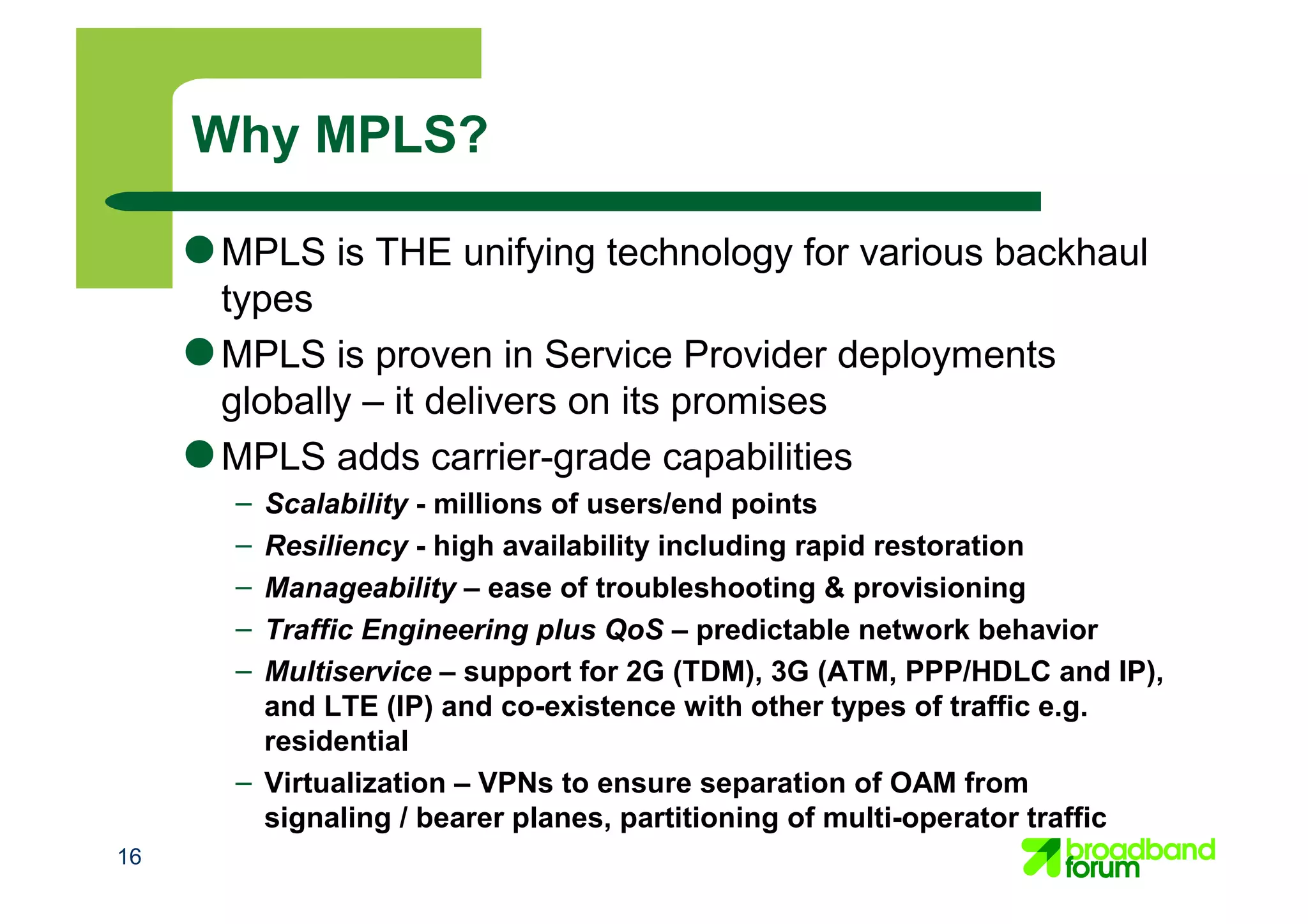 16
● MPLS is THE unifying technology for various backhaul
types
● MPLS is proven in Service Provider deployments
globally – it delivers on its promises
● MPLS adds carrier-grade capabilities
– Scalability - millions of users/end points
– Resiliency - high availability including rapid restoration
– Manageability – ease of troubleshooting & provisioning
– Traffic Engineering plus QoS – predictable network behavior
– Multiservice – support for 2G (TDM), 3G (ATM, PPP/HDLC and IP),
and LTE (IP) and co-existence with other types of traffic e.g.
residential
– Virtualization – VPNs to ensure separation of OAM from
signaling / bearer planes, partitioning of multi-operator traffic
Why MPLS?
 