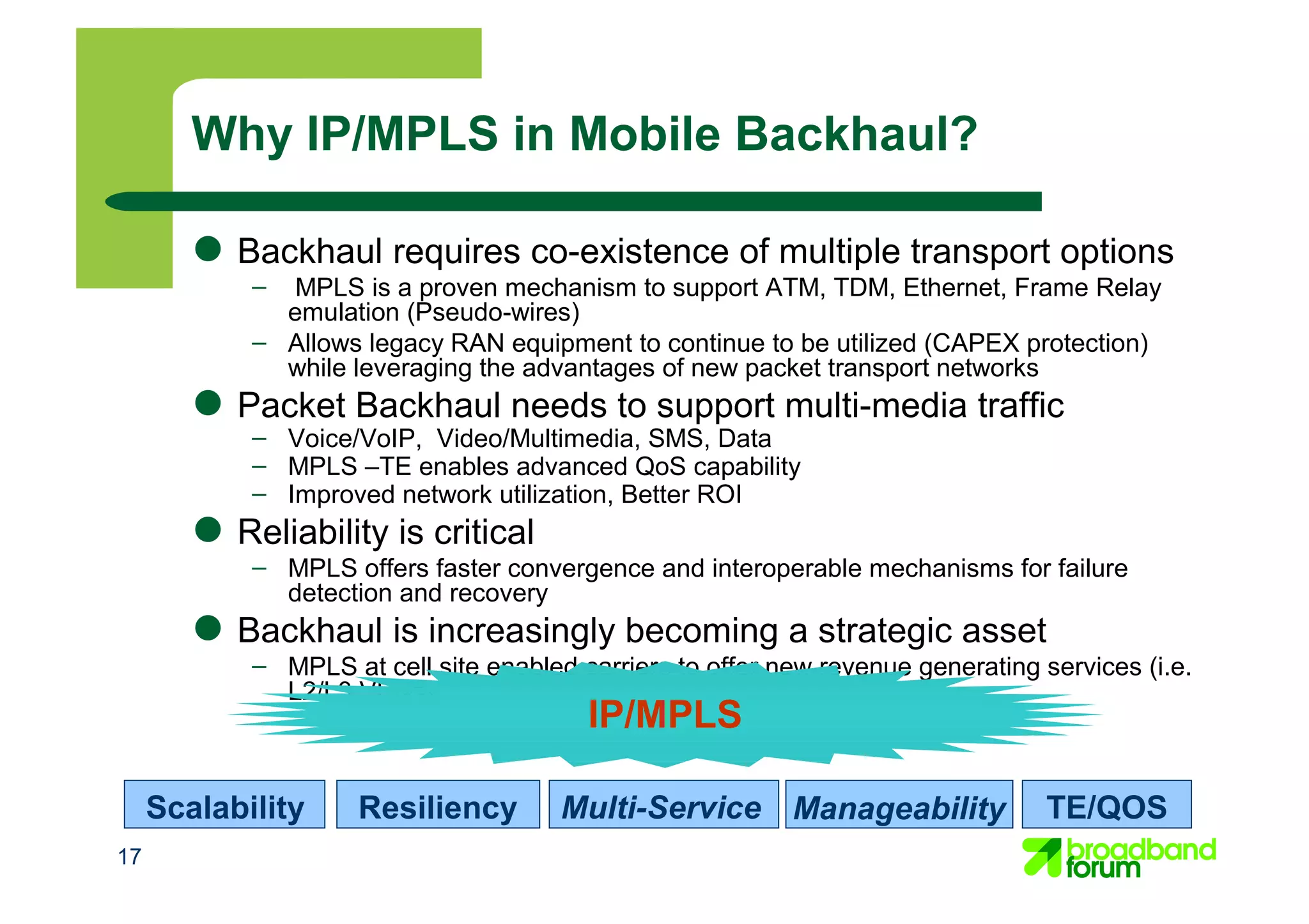 17
● Backhaul requires co-existence of multiple transport options
– MPLS is a proven mechanism to support ATM, TDM, Ethernet, Frame Relay
emulation (Pseudo-wires)
– Allows legacy RAN equipment to continue to be utilized (CAPEX protection)
while leveraging the advantages of new packet transport networks
● Packet Backhaul needs to support multi-media traffic
– Voice/VoIP, Video/Multimedia, SMS, Data
– MPLS –TE enables advanced QoS capability
– Improved network utilization, Better ROI
● Reliability is critical
– MPLS offers faster convergence and interoperable mechanisms for failure
detection and recovery
● Backhaul is increasingly becoming a strategic asset
– MPLS at cell site enabled carriers to offer new revenue generating services (i.e.
L2/L3 VPNs)
Why IP/MPLS in Mobile Backhaul?
Scalability
IP/MPLS
Resiliency Multi-Service Manageability TE/QOS
 