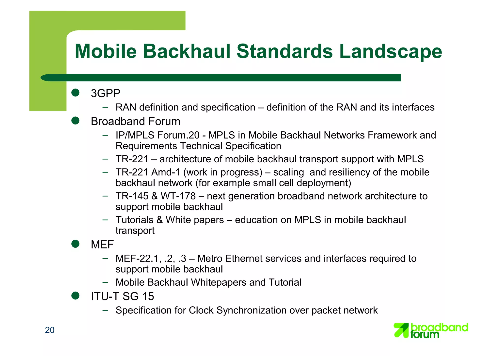 2020
Mobile Backhaul Standards Landscape
● 3GPP
– RAN definition and specification – definition of the RAN and its interfaces
● Broadband Forum
– IP/MPLS Forum.20 - MPLS in Mobile Backhaul Networks Framework and
Requirements Technical Specification
– TR-221 – architecture of mobile backhaul transport support with MPLS
– TR-221 Amd-1 (work in progress) – scaling and resiliency of the mobile
backhaul network (for example small cell deployment)
– TR-145 & WT-178 – next generation broadband network architecture to
support mobile backhaul
– Tutorials & White papers – education on MPLS in mobile backhaul
transport
● MEF
– MEF-22.1, .2, .3 – Metro Ethernet services and interfaces required to
support mobile backhaul
– Mobile Backhaul Whitepapers and Tutorial
● ITU-T SG 15
– Specification for Clock Synchronization over packet network
 
